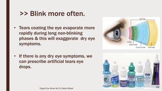 • Tears coating the eye evaporate more
rapidly during long non-blinking
phases & this will exaggerate dry eye
symptoms.
• If there is any dry eye symptoms, we
can prescribe artificial tears eye
drops.
>> Blink more often.
Digital Eye Strain By Dr Safaa Refaat
 