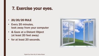 7. Exercise your eyes.
• 20/20/20 RULE
• Every 20 minutes,
look away from your computer
• & Gaze at a Distant Object
(at least 20 feet away)
• for at least 20 seconds.
Digital Eye Strain By Dr Safaa Refaat
 
