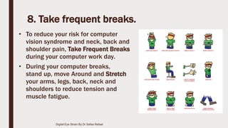 8. Take frequent breaks.
• To reduce your risk for computer
vision syndrome and neck, back and
shoulder pain, Take Frequent Breaks
during your computer work day.
• During your computer breaks,
stand up, move Around and Stretch
your arms, legs, back, neck and
shoulders to reduce tension and
muscle fatigue.
Digital Eye Strain By Dr Safaa Refaat
 