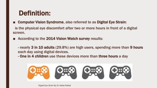 Definition:
■ Computer Vision Syndrome, also referred to as Digital Eye Strain:
is the physical eye discomfort after two or more hours in front of a digital
screen.
■ According to the 2014 Vision Watch survey results:
- nearly 3 in 10 adults (29.8%) are high users, spending more than 9 hours
each day using digital devices.
- One in 4 children use these devices more than three hours a day
Digital Eye Strain By Dr Safaa Refaat
 