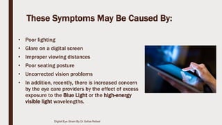 These Symptoms May Be Caused By:
• Poor lighting
• Glare on a digital screen
• Improper viewing distances
• Poor seating posture
• Uncorrected vision problems
• In addition, recently, there is increased concern
by the eye care providers by the effect of excess
exposure to the Blue Light or the high-energy
visible light wavelengths.
Digital Eye Strain By Dr Safaa Refaat
 