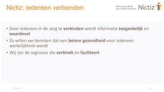 15-6-2017 19
Nictiz: iedereen verbonden
• Door iedereen in de zorg te verbinden wordt informatie toegankelijk en
waardevol
• Zo willen we bereiken dat een betere gezondheid voor iedereen
werkelijkheid wordt
• Wij zijn de regisseur die verbindt en faciliteert
 