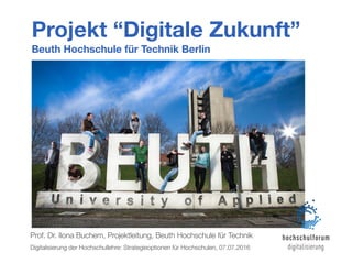 Projekt “Digitale Zukunft”
Beuth Hochschule für Technik Berlin
Prof. Dr. Ilona Buchem, Projektleitung, Beuth Hochschule für Technik
Digitalisierung der Hochschullehre: Strategieoptionen für Hochschulen, 07.07.2016
 