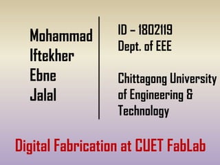 Mohammad
Iftekher
Ebne
Jalal
ID – 1802119
Dept. of EEE
Chittagong University
of Engineering &
Technology
Digital Fabrication at CUET FabLab
 