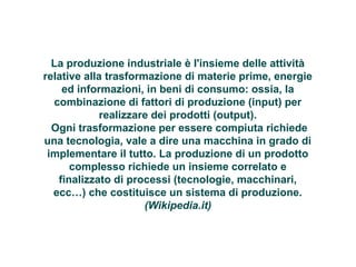 PRODUZIONE INDUTRIALE 
La produzione industriale è l'insieme delle attività 
relative alla trasformazione di materie prime, energie 
ed informazioni, in beni di consumo: ossia, la 
combinazione di fattori di produzione (input) per 
realizzare dei prodotti (output). 
Ogni trasformazione per essere compiuta richiede 
una tecnologia, vale a dire una macchina in grado di 
implementare il tutto. La produzione di un prodotto 
complesso richiede un insieme correlato e 
finalizzato di processi (tecnologie, macchinari, 
ecc…) che costituisce un sistema di produzione. 
(Wikipedia.it) 
 