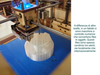 A differenza di altre 
realtà, in un fablab ci 
sono macchine a 
controllo numerico 
che convertono files 
in oggetti. Questi 
files sono spesso 
condivisi tra utenti, 
sia localmente che 
internazionalmente 
 