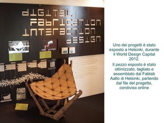 Uno dei progetti è stato 
esposto a Helsinki, durante 
il World Design Capital 
2012. 
Il pezzo esposto è stato 
ottimizzato, tagliato e 
assemblato dal Fablab 
Aalto di Helsinki, partendo 
dal file del progetto, 
condiviso online 
 
