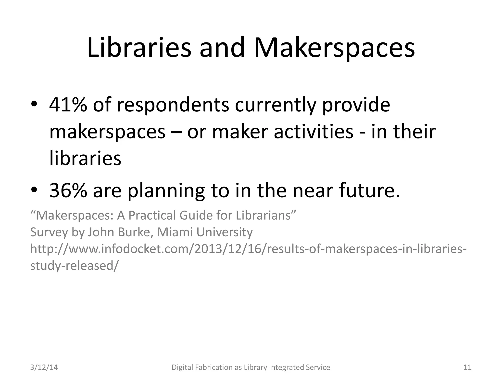 3/12/14 Digital Fabrication as Library Integrated Service 11
Libraries and Makerspaces
• 41% of respondents currently provide
makerspaces – or maker activities - in their
libraries
• 36% are planning to in the near future.
“Makerspaces: A Practical Guide for Librarians”
Survey by John Burke, Miami University
http://www.infodocket.com/2013/12/16/results-of-makerspaces-in-libraries-
study-released/
 