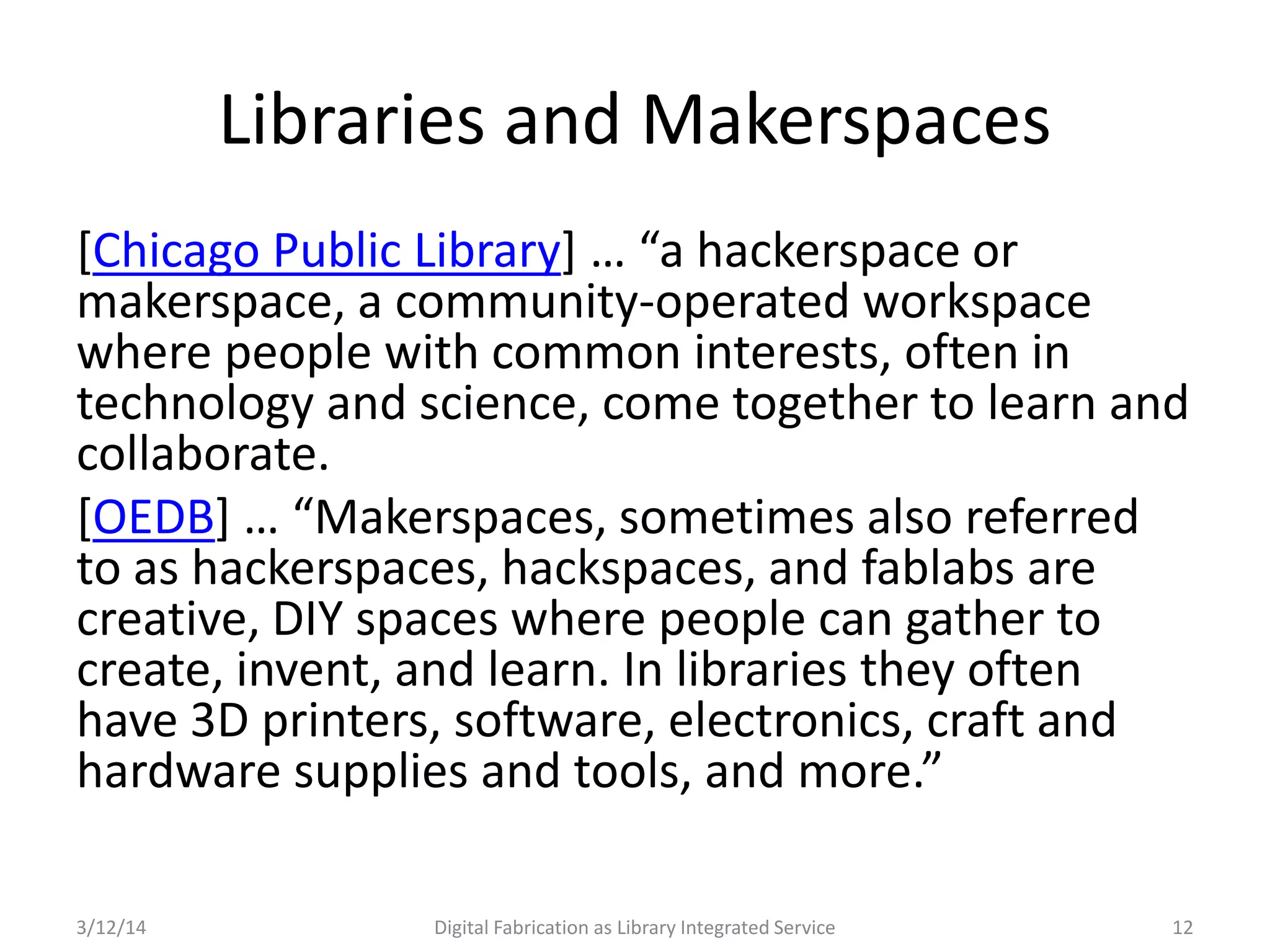 3/12/14 Digital Fabrication as Library Integrated Service 12
Libraries and Makerspaces
[Chicago Public Library] … “a hackerspace or
makerspace, a community-operated workspace
where people with common interests, often in
technology and science, come together to learn and
collaborate.
[OEDB] … “Makerspaces, sometimes also referred
to as hackerspaces, hackspaces, and fablabs are
creative, DIY spaces where people can gather to
create, invent, and learn. In libraries they often
have 3D printers, software, electronics, craft and
hardware supplies and tools, and more.”
 