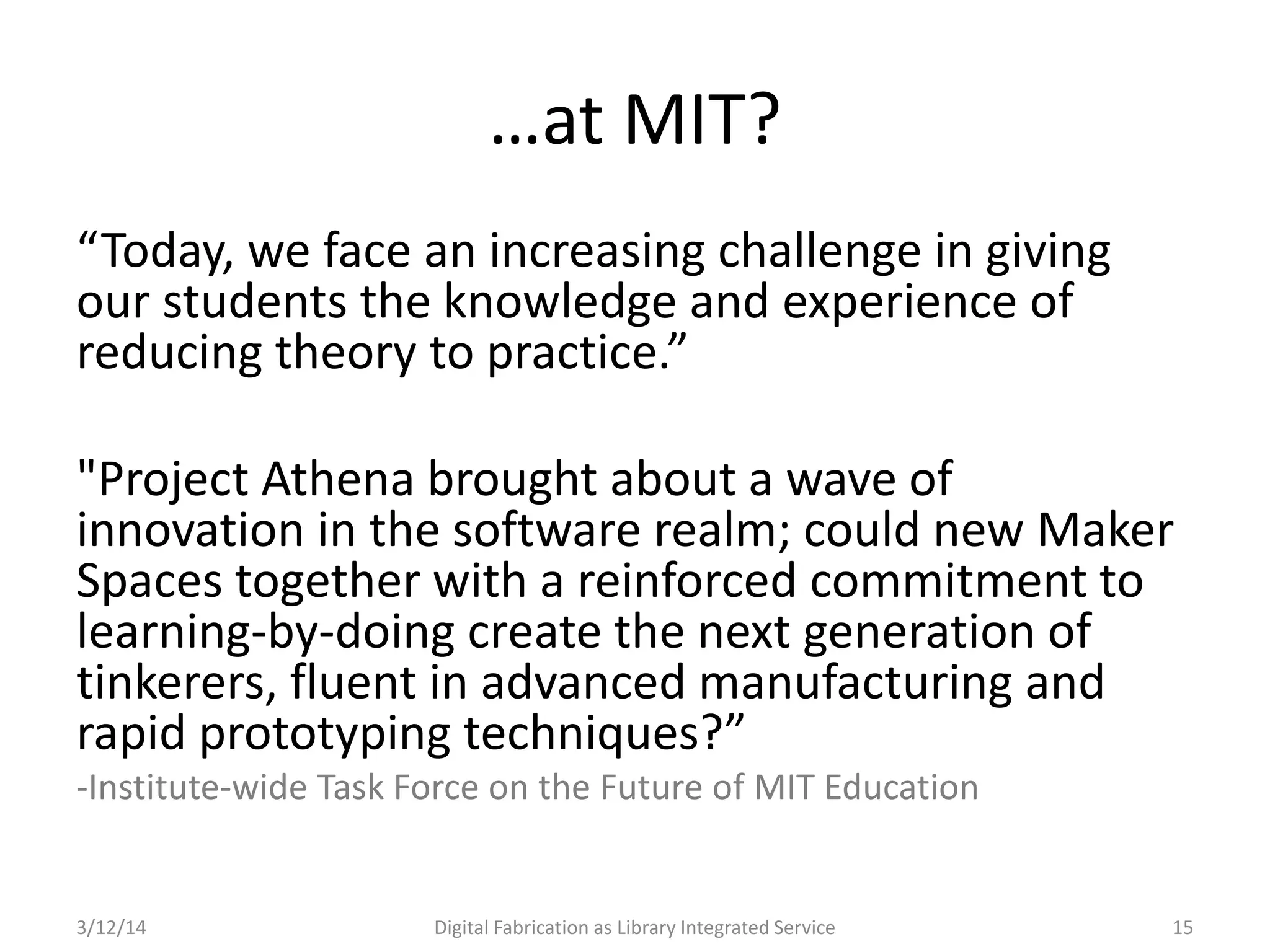 3/12/14 Digital Fabrication as Library Integrated Service 15
…at MIT?
“Today, we face an increasing challenge in giving
our students the knowledge and experience of
reducing theory to practice.”
"Project Athena brought about a wave of
innovation in the software realm; could new Maker
Spaces together with a reinforced commitment to
learning-by-doing create the next generation of
tinkerers, fluent in advanced manufacturing and
rapid prototyping techniques?”
-Institute-wide Task Force on the Future of MIT Education
 