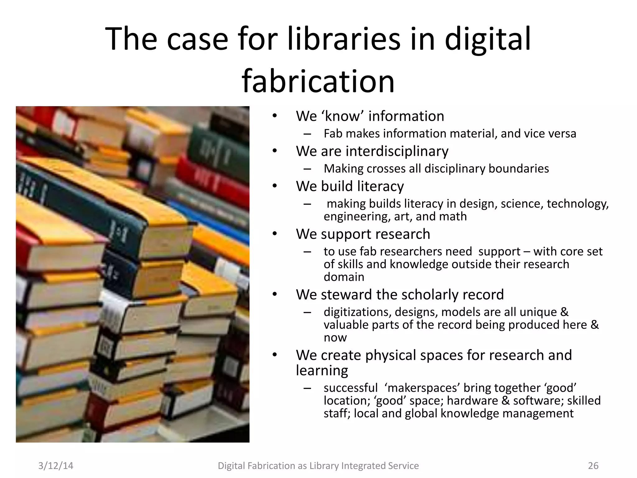 3/12/14 Digital Fabrication as Library Integrated Service 26
The case for libraries in digital
fabrication
• We ‘know’ information
– Fab makes information material, and vice versa
• We are interdisciplinary
– Making crosses all disciplinary boundaries
• We build literacy
– making builds literacy in design, science, technology,
engineering, art, and math
• We support research
– to use fab researchers need support – with core set
of skills and knowledge outside their research
domain
• We steward the scholarly record
– digitizations, designs, models are all unique &
valuable parts of the record being produced here &
now
• We create physical spaces for research and
learning
– successful ‘makerspaces’ bring together ‘good’
location; ‘good’ space; hardware & software; skilled
staff; local and global knowledge management
 