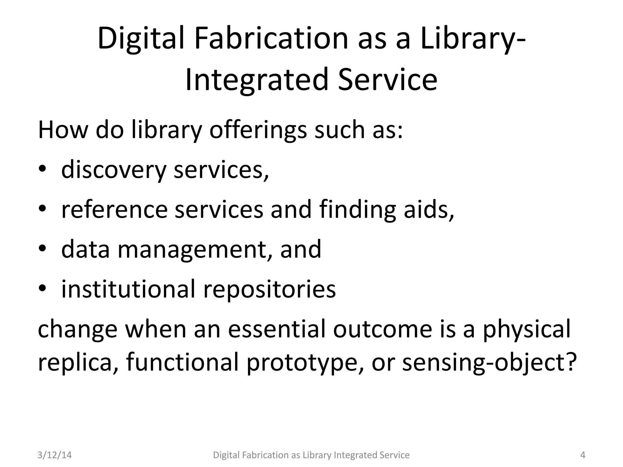 3/12/14 Digital Fabrication as Library Integrated Service 4
How do library offerings such as:
• discovery services,
• reference services and finding aids,
• data management, and
• institutional repositories
change when an essential outcome is a physical
replica, functional prototype, or sensing-object?
Digital Fabrication as a Library-
Integrated Service
 