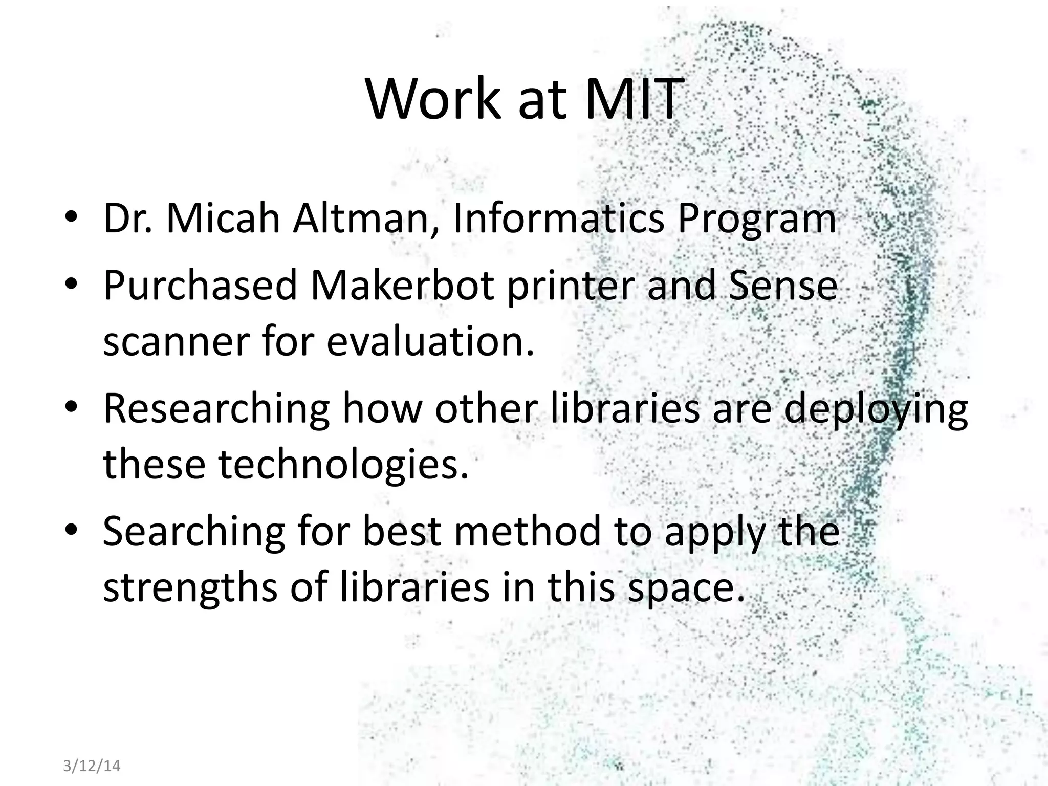 3/12/14 Digital Fabrication as Library Integrated Service 6
Work at MIT
• Dr. Micah Altman, Informatics Program
• Purchased Makerbot printer and Sense
scanner for evaluation.
• Researching how other libraries are deploying
these technologies.
• Searching for best method to apply the
strengths of libraries in this space.
 