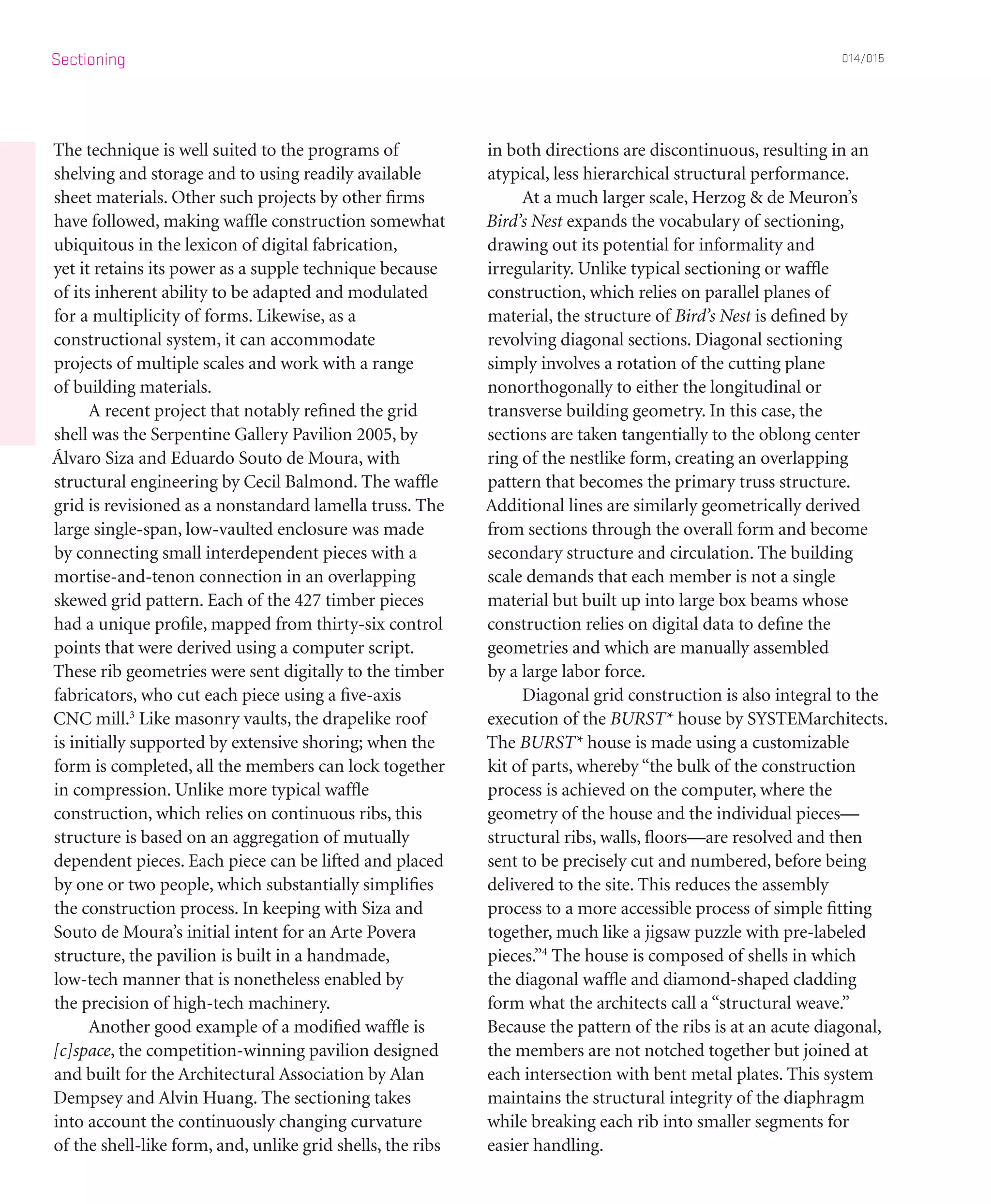 The technique is well suited to the programs of
shelving and storage and to using readily available
sheet materials. Other such projects by other firms
have followed, making waffle construction somewhat
ubiquitous in the lexicon of digital fabrication,
yet it retains its power as a supple technique because
of its inherent ability to be adapted and modulated
for a multiplicity of forms. Likewise, as a
constructional system, it can accommodate
projects of multiple scales and work with a range
of building materials.
	 A recent project that notably refined the grid
shell was the Serpentine Gallery Pavilion 2005, by
Álvaro Siza and Eduardo Souto de Moura, with
structural engineering by Cecil Balmond. The waffle
grid is revisioned as a nonstandard lamella truss. The
large single-span, low-vaulted enclosure was made
by connecting small interdependent pieces with a
mortise-and-tenon connection in an overlapping
skewed grid pattern. Each of the 427 timber pieces
had a unique profile, mapped from thirty-six control
points that were derived using a computer script.
These rib geometries were sent digitally to the timber
fabricators, who cut each piece using a five-axis
CNC mill.3
Like masonry vaults, the drapelike roof
is initially supported by extensive shoring; when the
form is completed, all the members can lock together
in compression. Unlike more typical waffle
construction, which relies on continuous ribs, this
structure is based on an aggregation of mutually
dependent pieces. Each piece can be lifted and placed
by one or two people, which substantially simplifies
the construction process. In keeping with Siza and
Souto de Moura’s initial intent for an Arte Povera
structure, the pavilion is built in a handmade,
low-tech manner that is nonetheless enabled by
the precision of high-tech machinery.
	 Another good example of a modified waffle is
[c]space, the competition-winning pavilion designed
and built for the Architectural Association by Alan
Dempsey and Alvin Huang. The sectioning takes
into account the continuously changing curvature
of the shell-like form, and, unlike grid shells, the ribs
in both directions are discontinuous, resulting in an
atypical, less hierarchical structural performance.
	 At a much larger scale, Herzog & de Meuron’s
Bird’s Nest expands the vocabulary of sectioning,
drawing out its potential for informality and
irregularity. Unlike typical sectioning or waffle
construction, which relies on parallel planes of
material, the structure of Bird’s Nest is defined by
revolving diagonal sections. Diagonal sectioning
simply involves a rotation of the cutting plane
nonorthogonally to either the longitudinal or
transverse building geometry. In this case, the
sections are taken tangentially to the oblong center
ring of the nestlike form, creating an overlapping
pattern that becomes the primary truss structure.
Additional lines are similarly geometrically derived
from sections through the overall form and become
secondary structure and circulation. The building
scale demands that each member is not a single
material but built up into large box beams whose
construction relies on digital data to define the
geometries and which are manually assembled
by a large labor force.
	 Diagonal grid construction is also integral to the
execution of the BURST* house by SYSTEMarchitects.
The BURST* house is made using a customizable
kit of parts, whereby “the bulk of the construction
process is achieved on the computer, where the
geometry of the house and the individual pieces—
structural ribs, walls, floors—are resolved and then
sent to be precisely cut and numbered, before being
delivered to the site. This reduces the assembly
process to a more accessible process of simple fitting
together, much like a jigsaw puzzle with pre-labeled
pieces.”4
The house is composed of shells in which
the diagonal waffle and diamond-shaped cladding
form what the architects call a “structural weave.”
Because the pattern of the ribs is at an acute diagonal,
the members are not notched together but joined at
each intersection with bent metal plates. This system
maintains the structural integrity of the diaphragm
while breaking each rib into smaller segments for
easier handling.
Sectioning 014/015
 