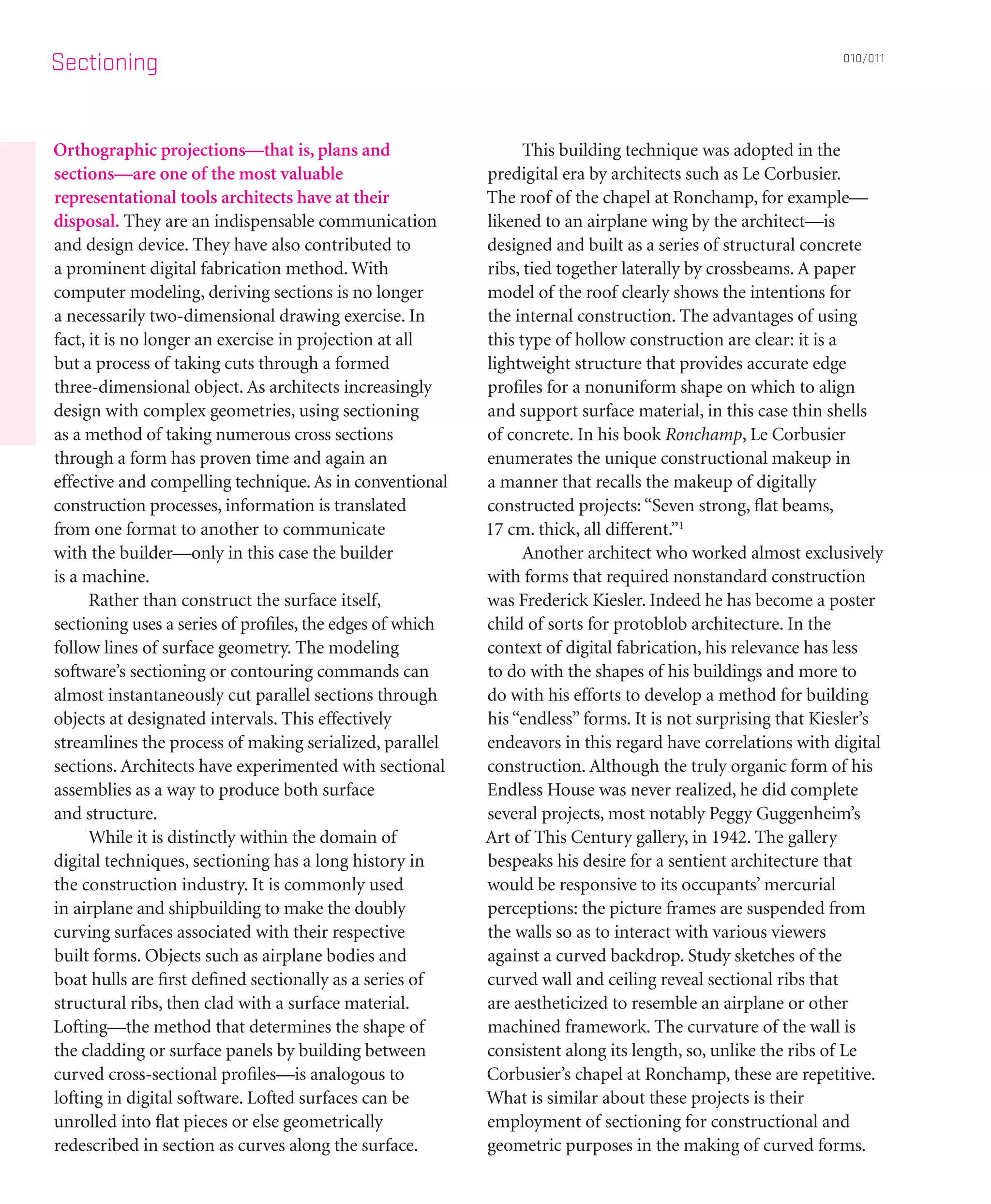 Sectioning
Orthographic projections—that is, plans and
sections—are one of the most valuable
representational tools architects have at their
disposal. They are an indispensable communication
and design device. They have also contributed to
a prominent digital fabrication method. With
computer modeling, deriving sections is no longer
a necessarily two-dimensional drawing exercise. In
fact, it is no longer an exercise in projection at all
but a process of taking cuts through a formed
three-dimensional object. As architects increasingly
design with complex geometries, using sectioning
as a method of taking numerous cross sections
through a form has proven time and again an
effective and compelling technique.As in conventional
construction processes, information is translated
from one format to another to communicate
with the builder—only in this case the builder
is a machine.
	 Rather than construct the surface itself,
sectioning uses a series of profiles, the edges of which
follow lines of surface geometry. The modeling
software’s sectioning or contouring commands can
almost instantaneously cut parallel sections through
objects at designated intervals. This effectively
streamlines the process of making serialized, parallel
sections. Architects have experimented with sectional
assemblies as a way to produce both surface
and structure.
	 While it is distinctly within the domain of
digital techniques, sectioning has a long history in
the construction industry. It is commonly used
in airplane and shipbuilding to make the doubly
curving surfaces associated with their respective
built forms. Objects such as airplane bodies and
boat hulls are first defined sectionally as a series of
structural ribs, then clad with a surface material.
Lofting—the method that determines the shape of
the cladding or surface panels by building between
curved cross-sectional profiles—is analogous to
lofting in digital software. Lofted surfaces can be
unrolled into flat pieces or else geometrically
redescribed in section as curves along the surface.
	 This building technique was adopted in the
predigital era by architects such as Le Corbusier.
The roof of the chapel at Ronchamp, for example—
likened to an airplane wing by the architect—is
designed and built as a series of structural concrete
ribs, tied together laterally by crossbeams. A paper
model of the roof clearly shows the intentions for
the internal construction. The advantages of using
this type of hollow construction are clear: it is a
lightweight structure that provides accurate edge
profiles for a nonuniform shape on which to align
and support surface material, in this case thin shells
of concrete. In his book Ronchamp, Le Corbusier
enumerates the unique constructional makeup in
a manner that recalls the makeup of digitally
constructed projects:“Seven strong, flat beams,
17 cm. thick, all different.”1
	 Another architect who worked almost exclusively
with forms that required nonstandard construction
was Frederick Kiesler. Indeed he has become a poster
child of sorts for protoblob architecture. In the
context of digital fabrication, his relevance has less
to do with the shapes of his buildings and more to
do with his efforts to develop a method for building
his “endless” forms. It is not surprising that Kiesler’s
endeavors in this regard have correlations with digital
construction. Although the truly organic form of his
Endless House was never realized, he did complete
several projects, most notably Peggy Guggenheim’s
Art of This Century gallery, in 1942. The gallery
bespeaks his desire for a sentient architecture that
would be responsive to its occupants’ mercurial
perceptions: the picture frames are suspended from
the walls so as to interact with various viewers
against a curved backdrop. Study sketches of the
curved wall and ceiling reveal sectional ribs that
are aestheticized to resemble an airplane or other
machined framework. The curvature of the wall is
consistent along its length, so, unlike the ribs of Le
Corbusier’s chapel at Ronchamp, these are repetitive.
What is similar about these projects is their
employment of sectioning for constructional and
geometric purposes in the making of curved forms.
010/011
 