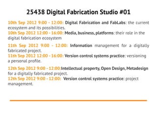 25438 Digital Fabrication Studio #01
10th Sep 2012 9:00 - 12:00: Digital Fabrication and FabLabs: the current
ecosystem and its possibilities.
10th Sep 2012 12:00 - 16:00: Media, business, platforms: their role in the
digital fabrication ecosystem
11th Sep 2012 9:00 - 12:00: Information management for a digitally
fabricated project.
11th Sep 2012 12:00 - 16:00: Version control systems practice: versioning
a personal profle.
12th Sep 2012 9:00 - 12:00:Intellectual property, Open Design, Metadesign
for a digitally fabricated project.
12th Sep 2012 9:00 - 12:00: Version control systems practice: project
management.
 
