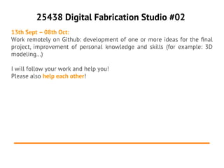 25438 Digital Fabrication Studio #02
13th Sept – 08th Oct:
Work remotely on Github: development of one or more ideas for the fnal
project, improvement of personal knowledge and skills (for example: 3D
modeling...)

I will follow your work and help you!
Please also help each other!
 