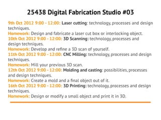 25438 Digital Fabrication Studio #03
9th Oct 2012 9:00 - 12:00: Laser cutting: technology, processes and design
techniques.
Homework: Design and fabricate a laser cut box or interlocking object.
10th Oct 2012 9:00 - 12:00: 3D Scanning: technology, processes and
design techniques.
Homework: Develop and refne a 3D scan of yourself.
11th Oct 2012 9:00 - 12:00: CNC Milling: technology, processes and design
techniques.
Homework: Mill your previous 3D scan.
12th Oct 2012 9:00 - 12:00: Molding and casting: possibilities, processes
and design techniques.
Homework: Create a mold and a fnal object out of it.
16th Oct 2012 9:00 - 12:00: 3D Printing: technology, processes and design
techniques.
Homework: Design or modify a small object and print it in 3D.
 