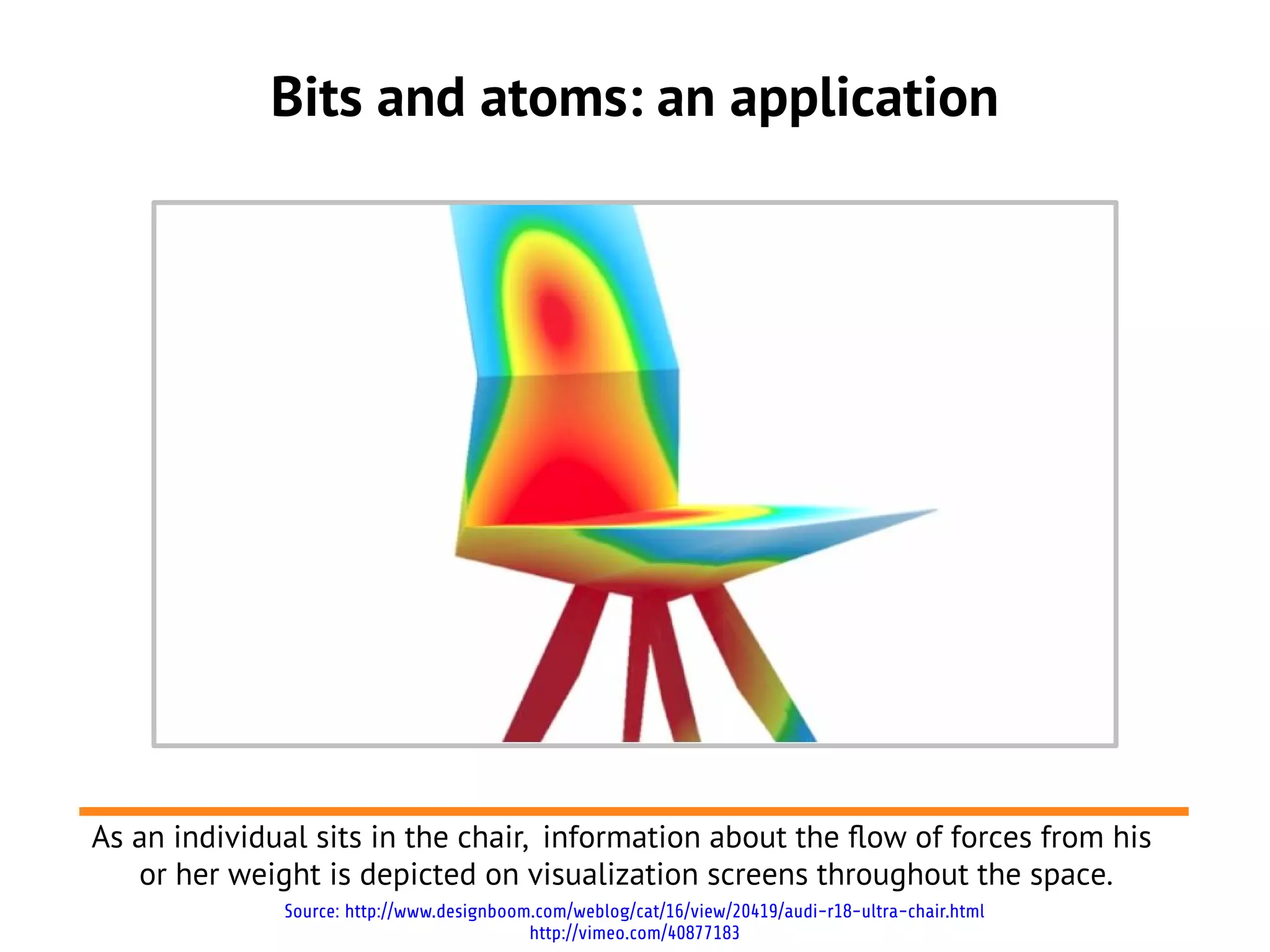 Bits and atoms: an application




As an individual sits in the chair, information about the flow of forces from his
   or her weight is depicted on visualization screens throughout the space.
              Source: http://www.designboom.com/weblog/cat/16/view/20419/audi-r18-ultra-chair.html
                                           http://vimeo.com/40877183
 