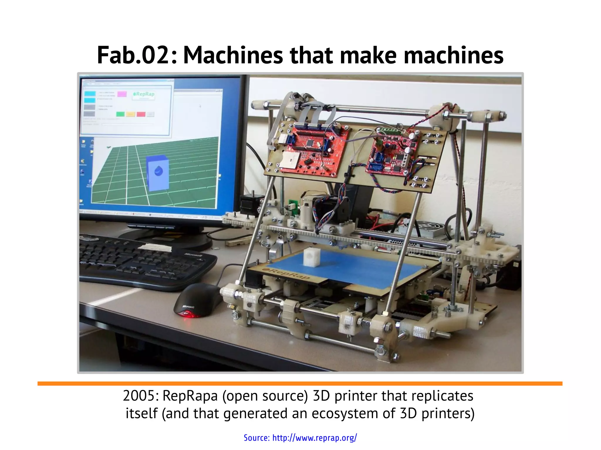 Fab.02: Machines that make machines




  2005: RepRapa (open source) 3D printer that replicates
  itself (and that generated an ecosystem of 3D printers)
                    Source: http://www.reprap.org/
 
