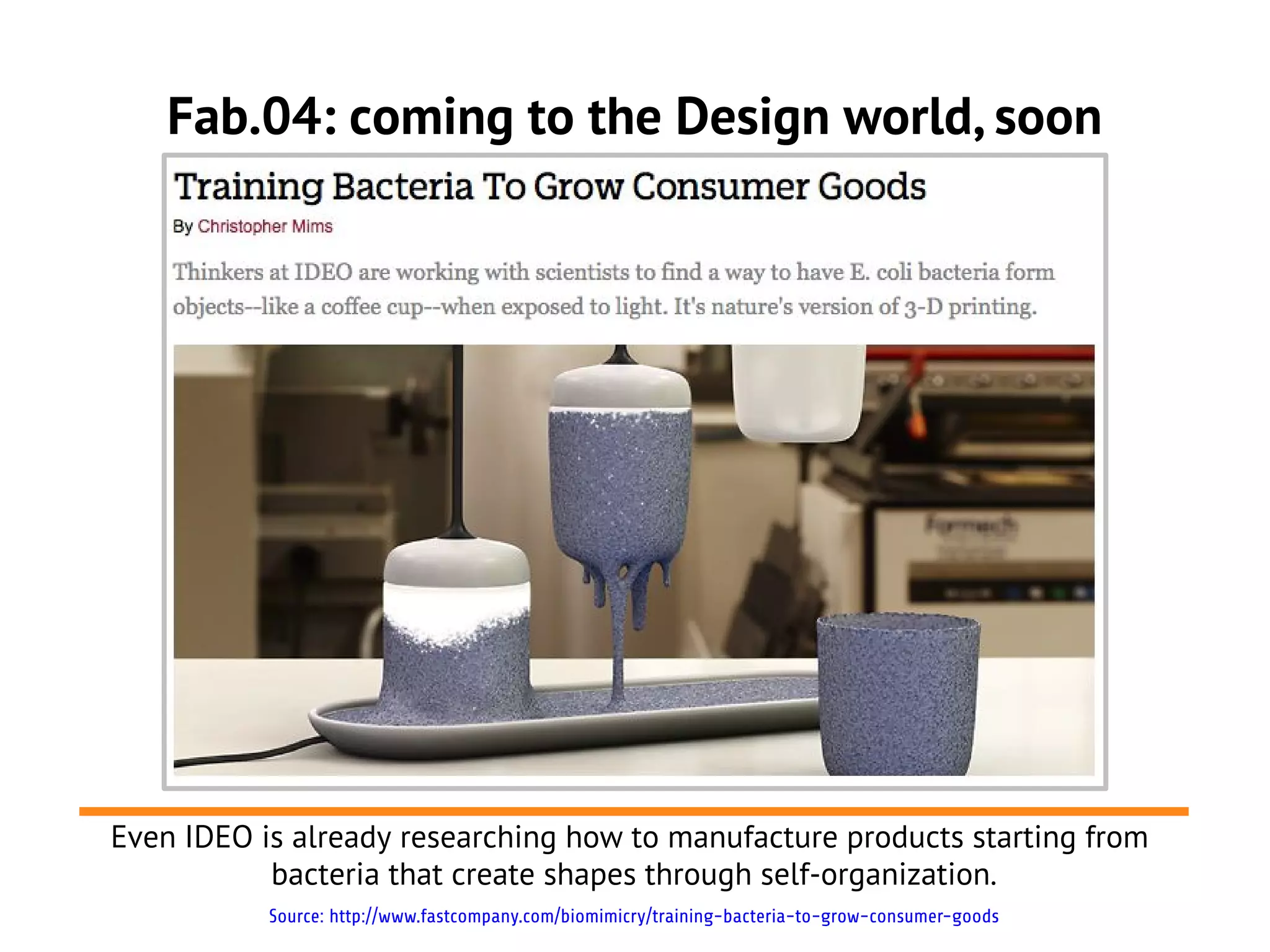 Fab.04: coming to the Design world, soon




Even IDEO is already researching how to manufacture products starting from
           bacteria that create shapes through self-organization.
           Source: http://www.fastcompany.com/biomimicry/training-bacteria-to-grow-consumer-goods
 