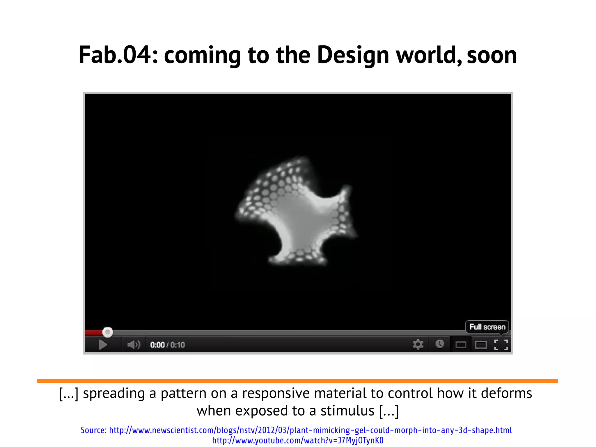 Fab.04: coming to the Design world, soon




[…] spreading a pattern on a responsive material to control how it deforms
                      when exposed to a stimulus [...]
   Source: http://www.newscientist.com/blogs/nstv/2012/03/plant-mimicking-gel-could-morph-into-any-3d-shape.html
                                      http://www.youtube.com/watch?v=J7MyjOTynK0
 