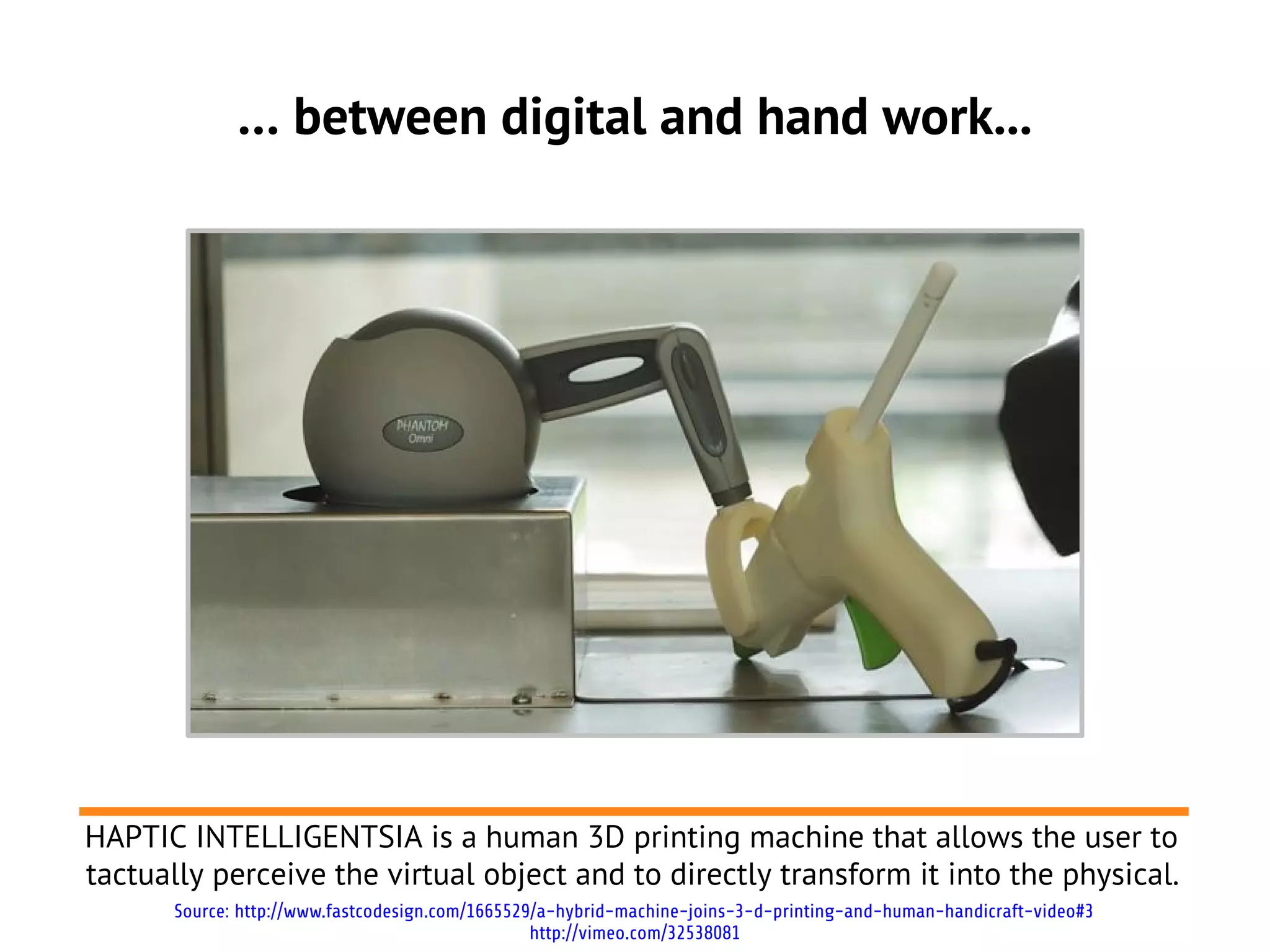 … between digital and hand work...




HAPTIC INTELLIGENTSIA is a human 3D printing machine that allows the user to
tactually perceive the virtual object and to directly transform it into the physical.
      Source: http://www.fastcodesign.com/1665529/a-hybrid-machine-joins-3-d-printing-and-human-handicraft-video#3
                                                 http://vimeo.com/32538081
 