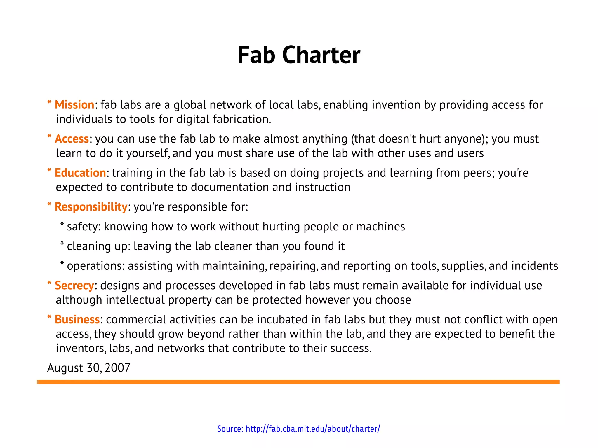 Fab Charter
* Mission: fab labs are a global network of local labs, enabling invention by providing access for
  individuals to tools for digital fabrication.
* Access: you can use the fab lab to make almost anything (that doesn't hurt anyone); you must
  learn to do it yourself, and you must share use of the lab with other uses and users
* Education: training in the fab lab is based on doing projects and learning from peers; you're
  expected to contribute to documentation and instruction
* Responsibility: you're responsible for:
  * safety: knowing how to work without hurting people or machines
  * cleaning up: leaving the lab cleaner than you found it
  * operations: assisting with maintaining, repairing, and reporting on tools, supplies, and incidents
* Secrecy: designs and processes developed in fab labs must remain available for individual use
  although intellectual property can be protected however you choose
* Business: commercial activities can be incubated in fab labs but they must not conflict with open
  access, they should grow beyond rather than within the lab, and they are expected to beneft the
  inventors, labs, and networks that contribute to their success.
August 30, 2007



                                  Source: http://fab.cba.mit.edu/about/charter/
 