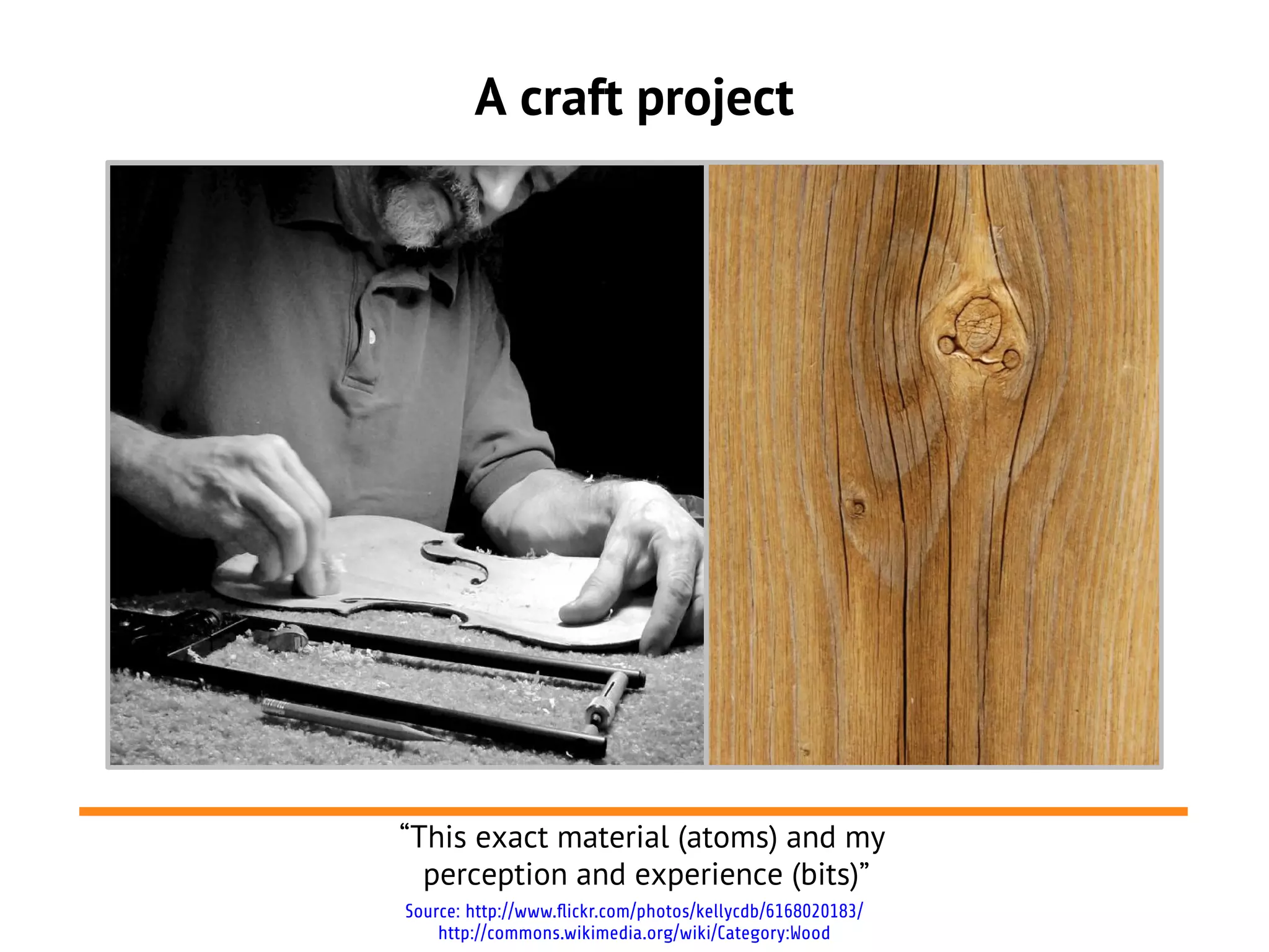 A craft project




“This exact material (atoms) and my
  perception and experience (bits)”
Source: http://www.flickr.com/photos/kellycdb/6168020183/
    http://commons.wikimedia.org/wiki/Category:Wood
 