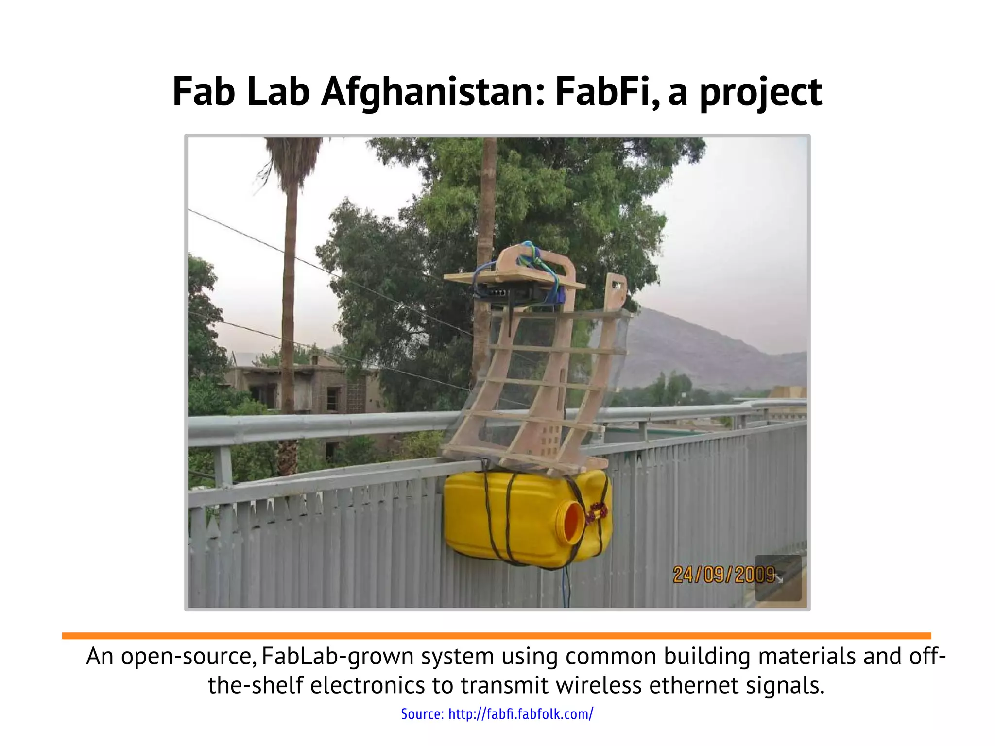Fab Lab Afghanistan: FabFi, a project




An open-source, FabLab-grown system using common building materials and off-
          the-shelf electronics to transmit wireless ethernet signals.
                           Source: http://fabfi.fabfolk.com/
 