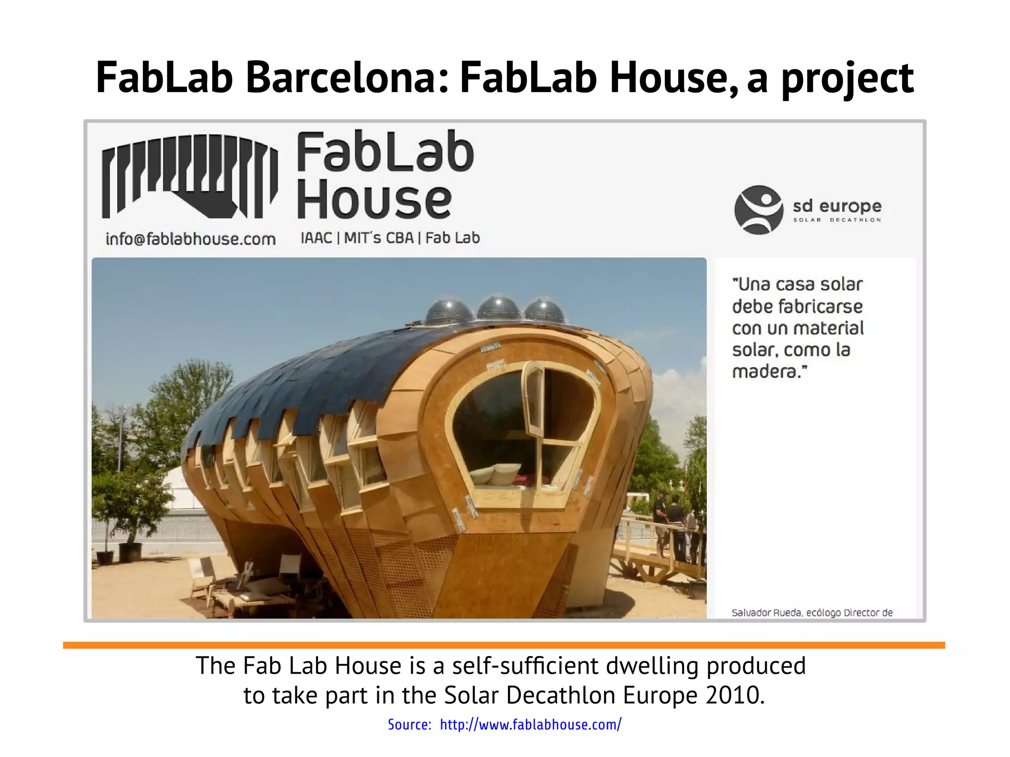 FabLab Barcelona: FabLab House, a project




     The Fab Lab House is a self-suffcient dwelling produced
         to take part in the Solar Decathlon Europe 2010.
                      Source: http://www.fablabhouse.com/
 