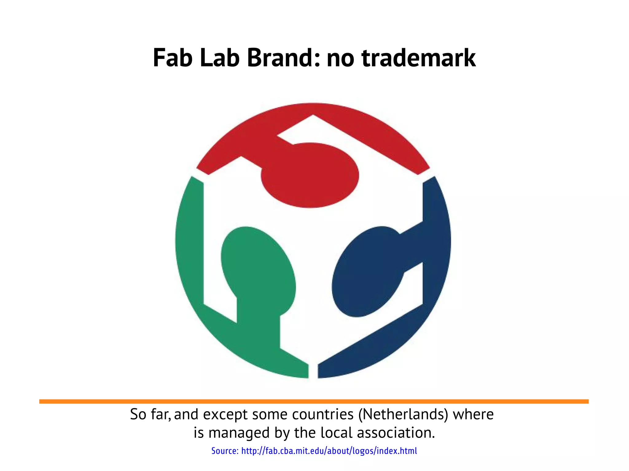 Fab Lab Brand: no trademark




So far, and except some countries (Netherlands) where
          is managed by the local association.
           Source: http://fab.cba.mit.edu/about/logos/index.html
 