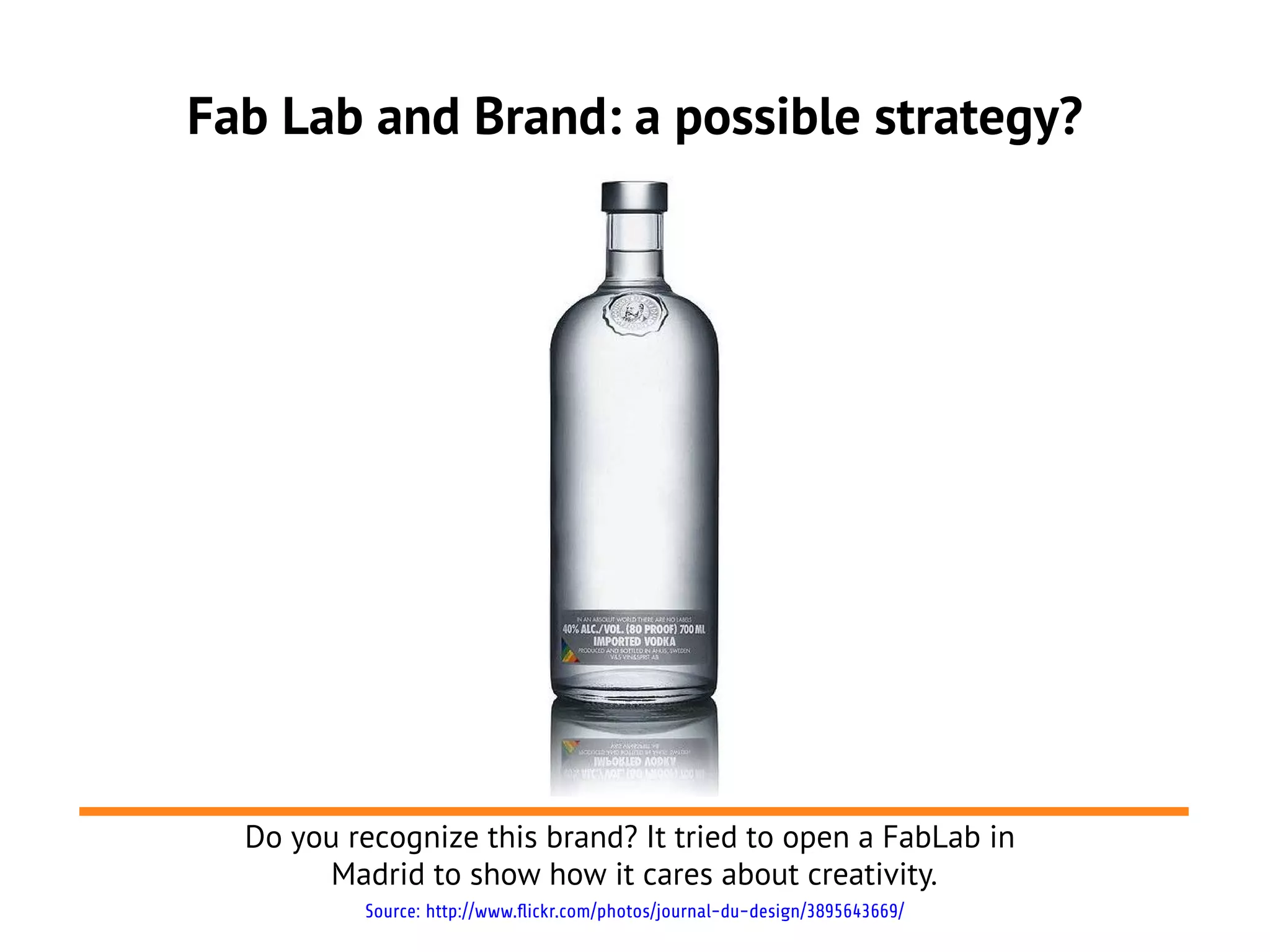 Fab Lab and Brand: a possible strategy?




  Do you recognize this brand? It tried to open a FabLab in
       Madrid to show how it cares about creativity.
          Source: http://www.flickr.com/photos/journal-du-design/3895643669/
 
