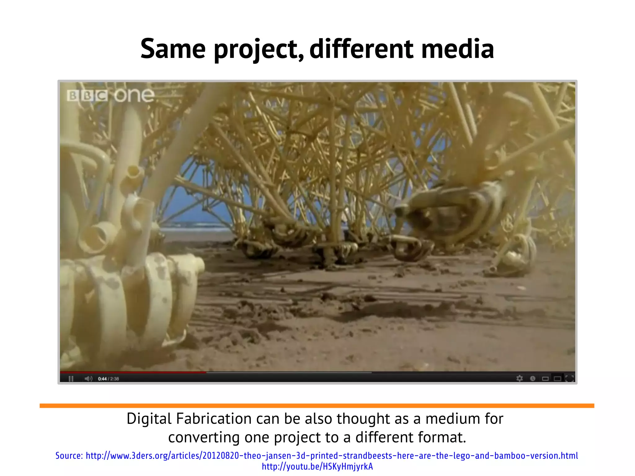 Same project, different media




                Digital Fabrication can be also thought as a medium for
                      converting one project to a different format.
Source: http://www.3ders.org/articles/20120820-theo-jansen-3d-printed-strandbeests-here-are-the-lego-and-bamboo-version.html
                                                   http://youtu.be/HSKyHmjyrkA
 