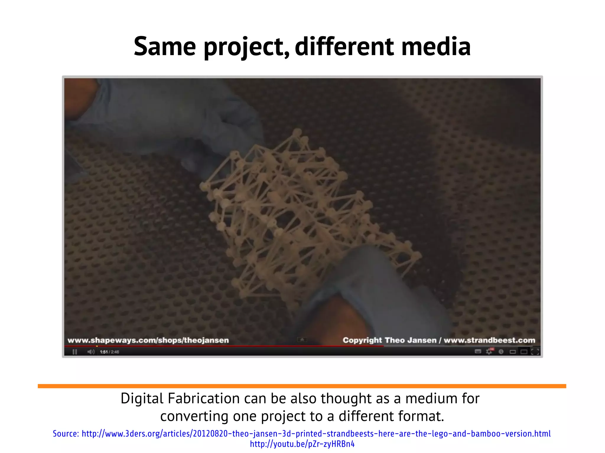 Same project, different media




                Digital Fabrication can be also thought as a medium for
                      converting one project to a different format.
Source: http://www.3ders.org/articles/20120820-theo-jansen-3d-printed-strandbeests-here-are-the-lego-and-bamboo-version.html
                                                   http://youtu.be/pZr-zyHRBn4
 