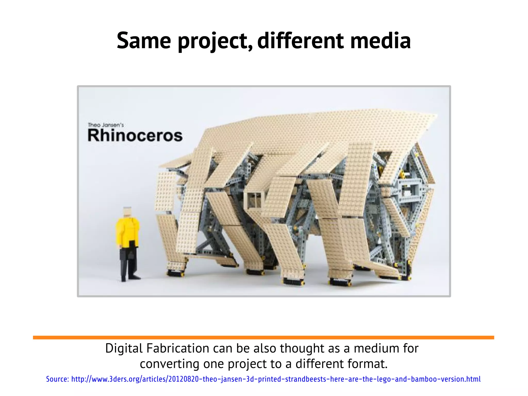 Same project, different media




                Digital Fabrication can be also thought as a medium for
                      converting one project to a different format.
Source: http://www.3ders.org/articles/20120820-theo-jansen-3d-printed-strandbeests-here-are-the-lego-and-bamboo-version.html
 