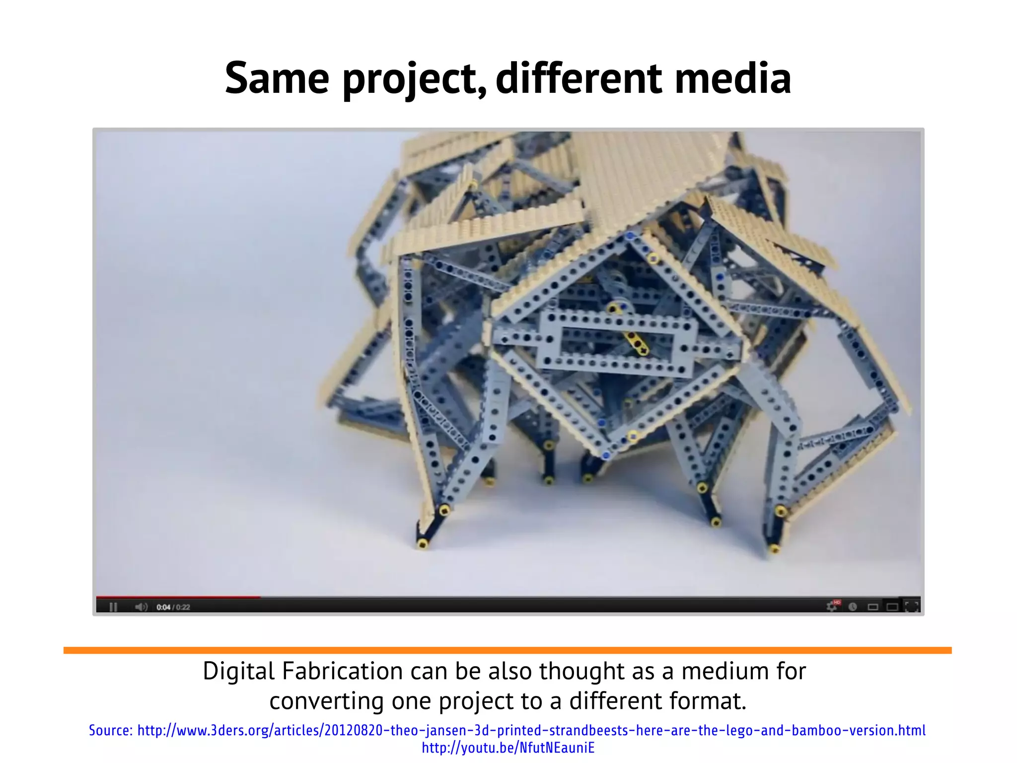 Same project, different media




                Digital Fabrication can be also thought as a medium for
                      converting one project to a different format.
Source: http://www.3ders.org/articles/20120820-theo-jansen-3d-printed-strandbeests-here-are-the-lego-and-bamboo-version.html
                                                   http://youtu.be/NfutNEauniE
 