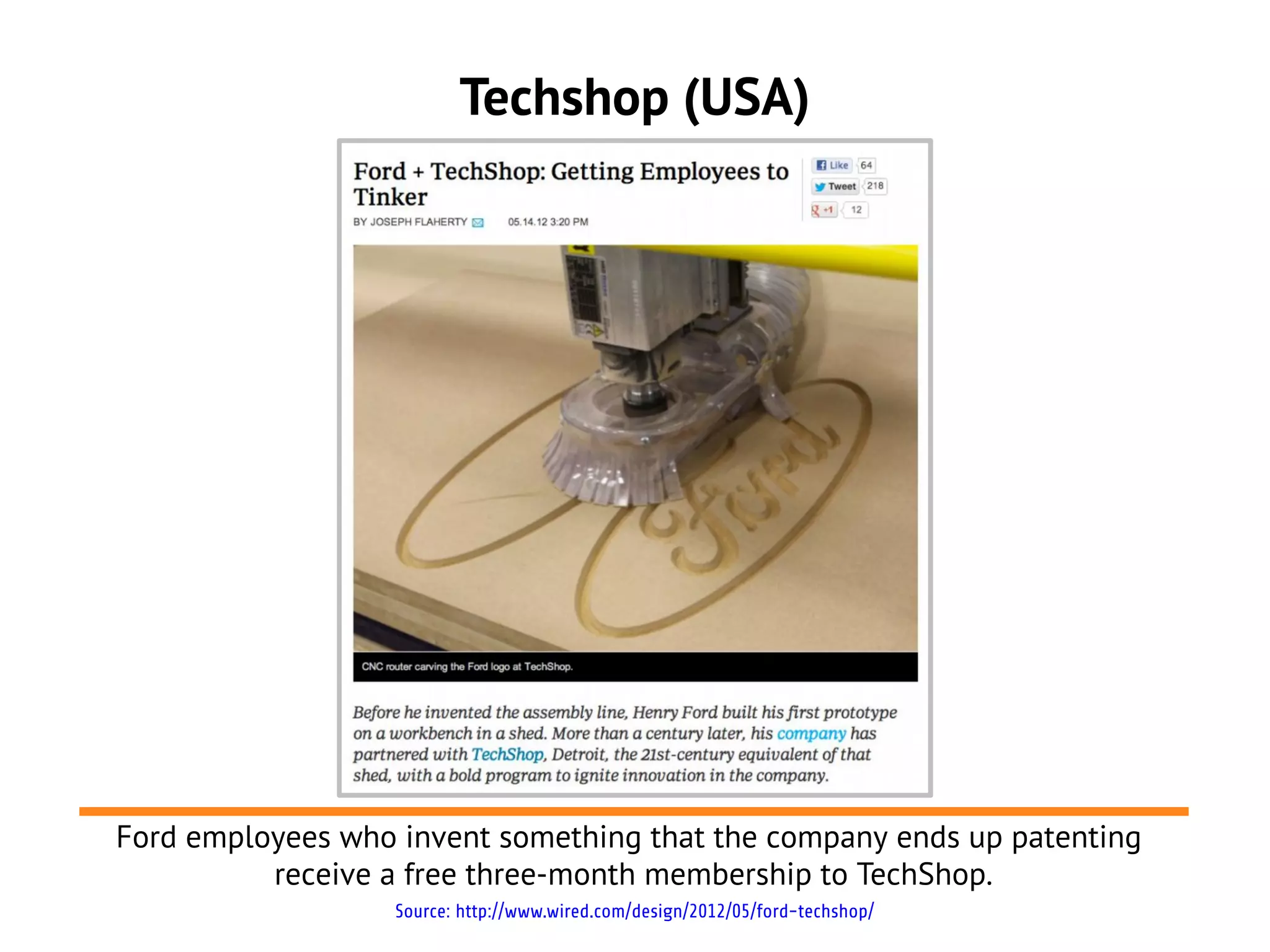 Techshop (USA)




Ford employees who invent something that the company ends up patenting
          receive a free three-month membership to TechShop.
                   Source: http://www.wired.com/design/2012/05/ford-techshop/
 