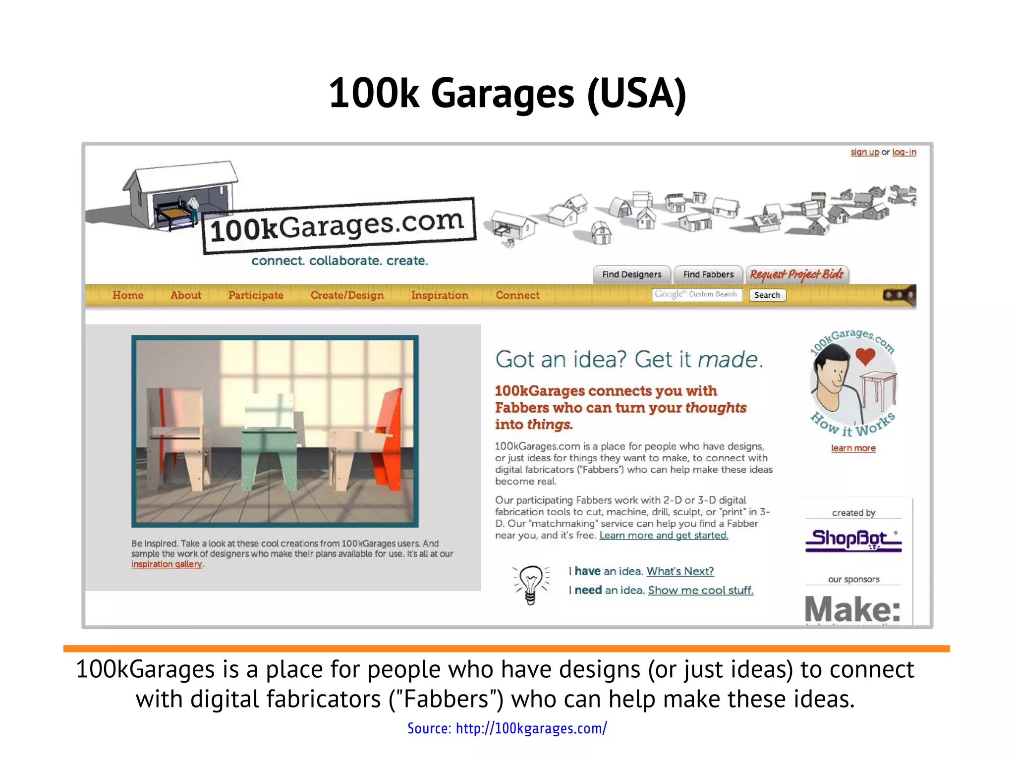 100k Garages (USA)




100kGarages is a place for people who have designs (or just ideas) to connect
    with digital fabricators ("Fabbers") who can help make these ideas.
                              Source: http://100kgarages.com/
 