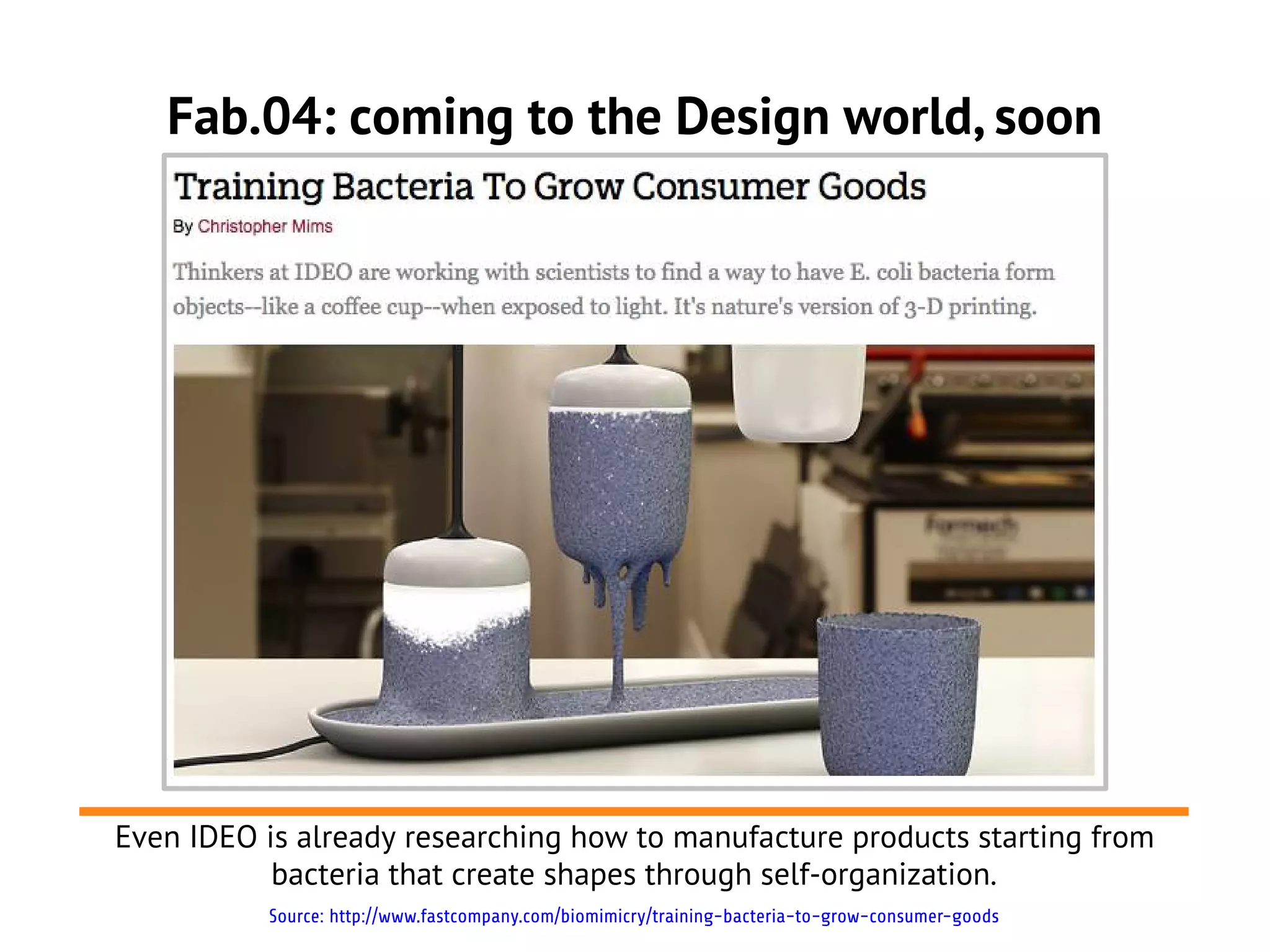 Fab.04: coming to the Design world, soon




Even IDEO is already researching how to manufacture products starting from
           bacteria that create shapes through self-organization.
          Source: http://www.fastcompany.com/biomimicry/training-bacteria-to-grow-consumer-goods
 