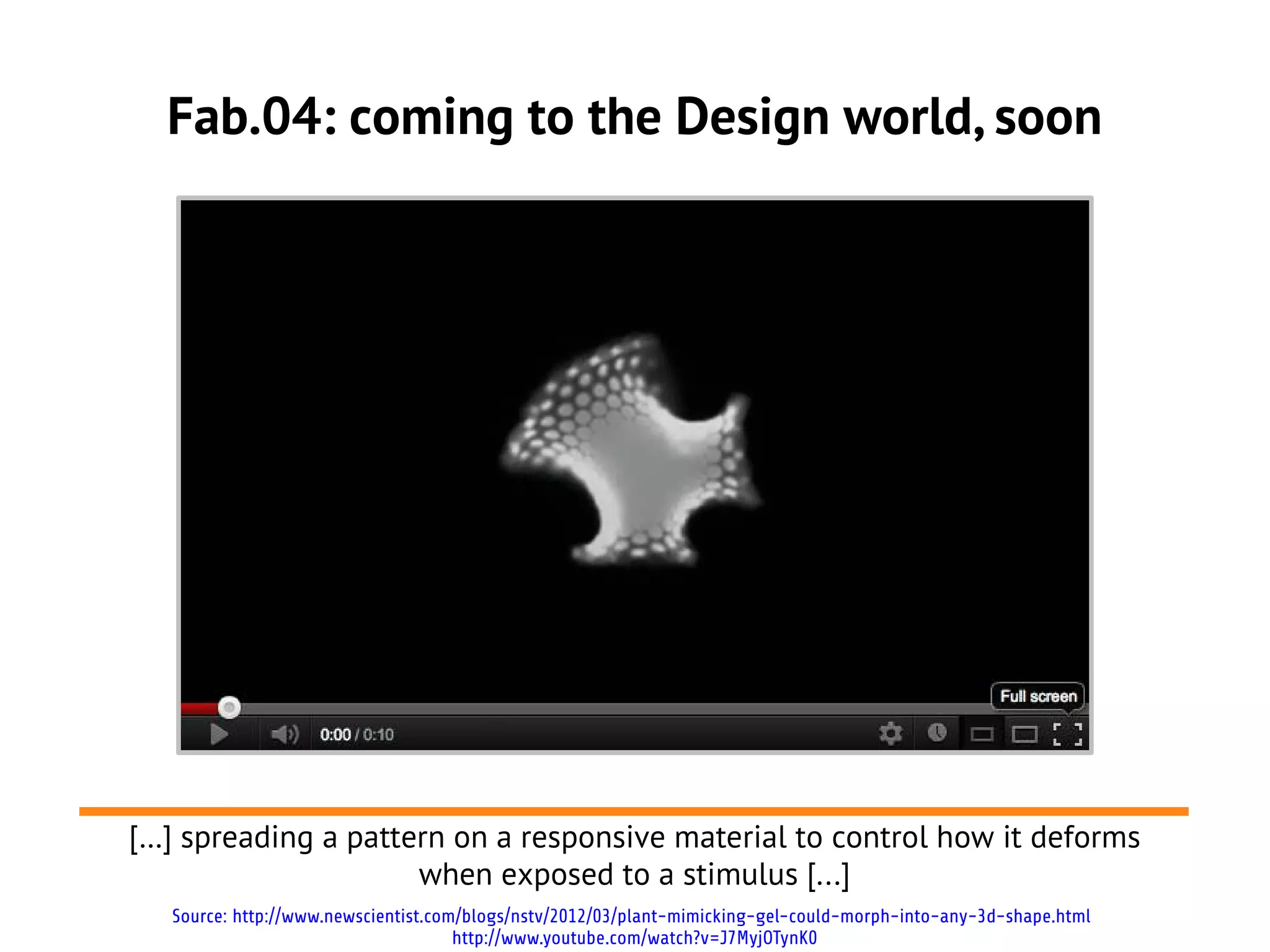 Fab.04: coming to the Design world, soon




[…] spreading a pattern on a responsive material to control how it deforms
                     when exposed to a stimulus [...]
   Source: http://www.newscientist.com/blogs/nstv/2012/03/plant-mimicking-gel-could-morph-into-any-3d-shape.html
                                      http://www.youtube.com/watch?v=J7MyjOTynK0
 