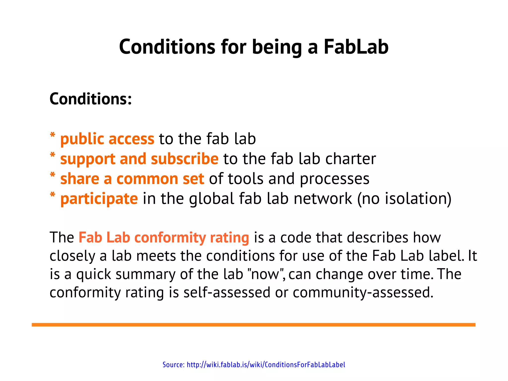 Conditions for being a FabLab

Conditions:

* public access to the fab lab
* support and subscribe to the fab lab charter
* share a common set of tools and processes
* participate in the global fab lab network (no isolation)

The Fab Lab conformity rating is a code that describes how
closely a lab meets the conditions for use of the Fab Lab label. It
is a quick summary of the lab "now", can change over time. The
conformity rating is self-assessed or community-assessed.



                 Source: http://wiki.fablab.is/wiki/ConditionsForFabLabLabel
 