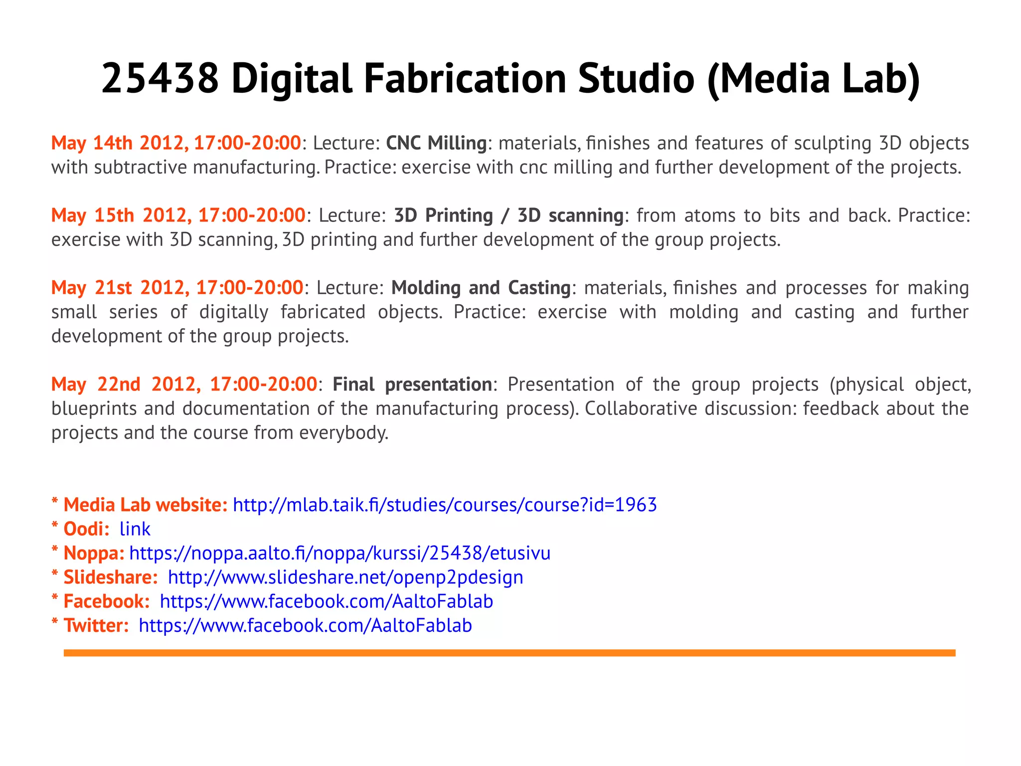 25438 Digital Fabrication Studio (Media Lab)
May 14th 2012, 17:00-20:00: Lecture: CNC Milling: materials, fnishes and features of sculpting 3D objects
with subtractive manufacturing. Practice: exercise with cnc milling and further development of the projects.

May 15th 2012, 17:00-20:00: Lecture: 3D Printing / 3D scanning: from atoms to bits and back. Practice:
exercise with 3D scanning, 3D printing and further development of the group projects.

May 21st 2012, 17:00-20:00: Lecture: Molding and Casting: materials, fnishes and processes for making
small series of digitally fabricated objects. Practice: exercise with molding and casting and further
development of the group projects.

May 22nd 2012, 17:00-20:00: Final presentation: Presentation of the group projects (physical object,
blueprints and documentation of the manufacturing process). Collaborative discussion: feedback about the
projects and the course from everybody.


* Media Lab website: http://mlab.taik.f/studies/courses/course?id=1963
* Oodi: link
* Noppa: https://noppa.aalto.f/noppa/kurssi/25438/etusivu
* Slideshare: http://www.slideshare.net/openp2pdesign
* Facebook: https://www.facebook.com/AaltoFablab
* Twitter: https://www.facebook.com/AaltoFablab
 