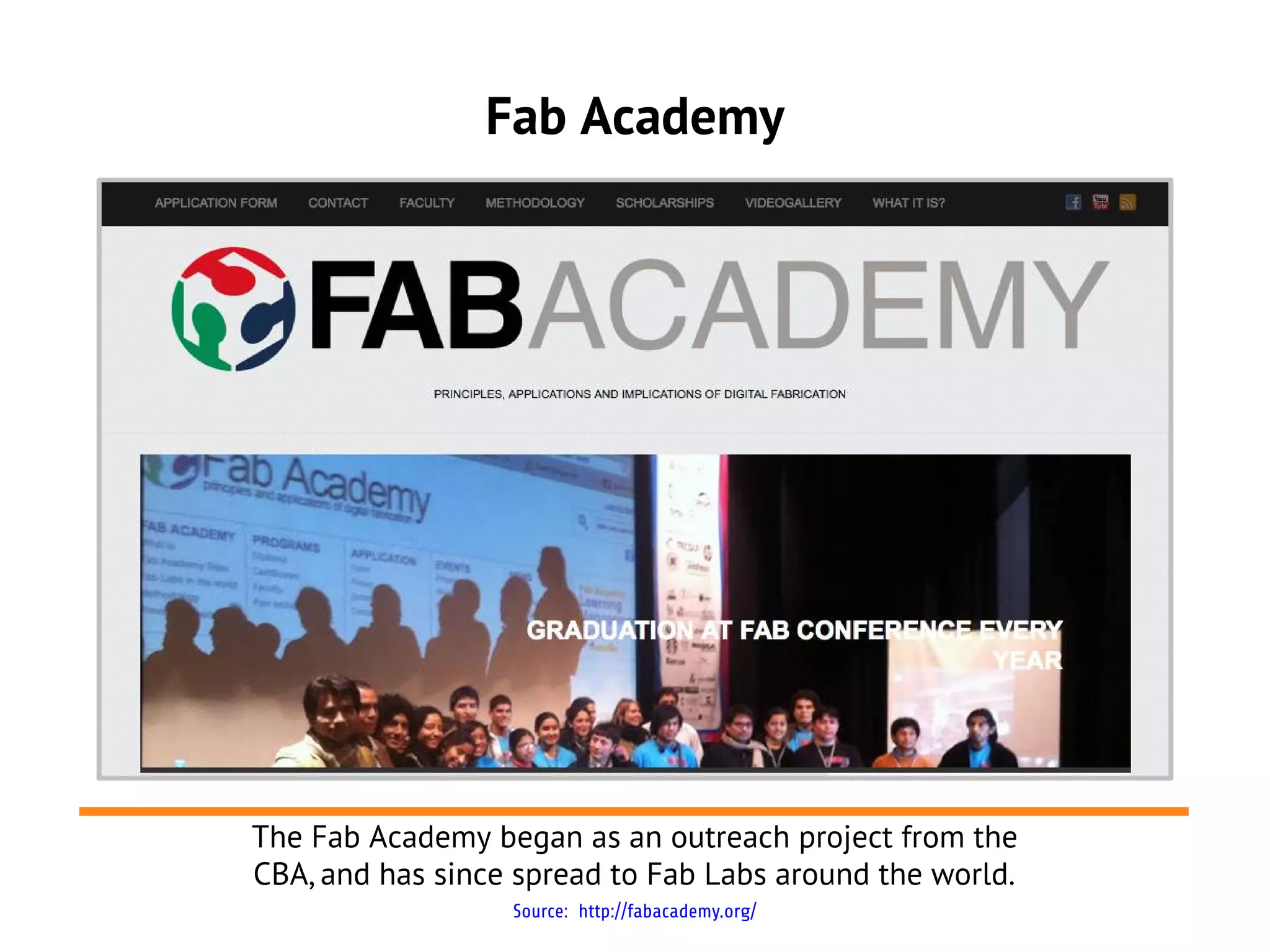 Fab Academy




The Fab Academy began as an outreach project from the
CBA, and has since spread to Fab Labs around the world.
                  Source: http://fabacademy.org/
 