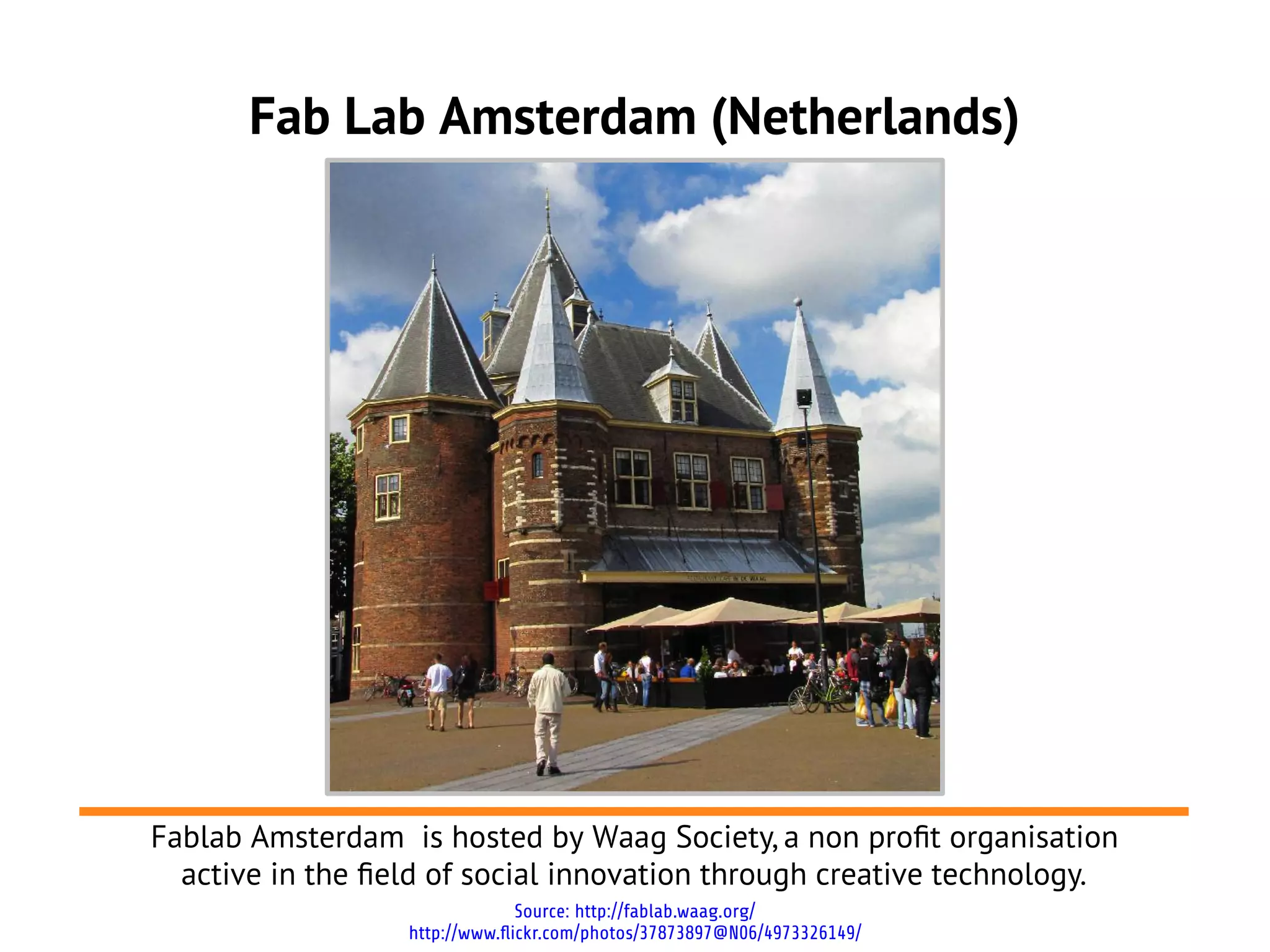 Fab Lab Amsterdam (Netherlands)




Fablab Amsterdam is hosted by Waag Society, a non proft organisation
  active in the feld of social innovation through creative technology.
                                Source: http://fablab.waag.org/
                  http://www.flickr.com/photos/37873897@N06/4973326149/
 