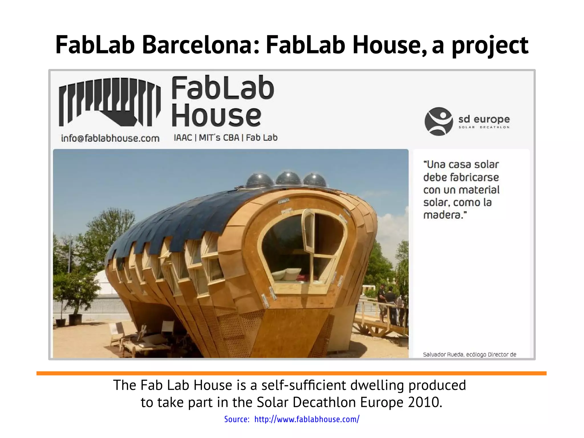 FabLab Barcelona: FabLab House, a project




     The Fab Lab House is a self-suffcient dwelling produced
         to take part in the Solar Decathlon Europe 2010.
                      Source: http://www.fablabhouse.com/
 