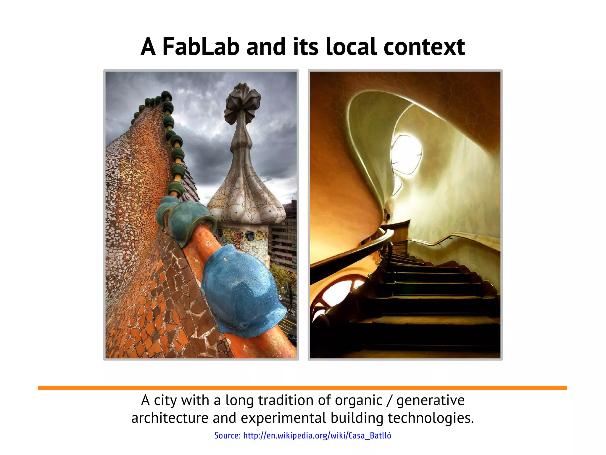 A FabLab and its local context




 A city with a long tradition of organic / generative
architecture and experimental building technologies.
            Source: http://en.wikipedia.org/wiki/Casa_Batlló
 