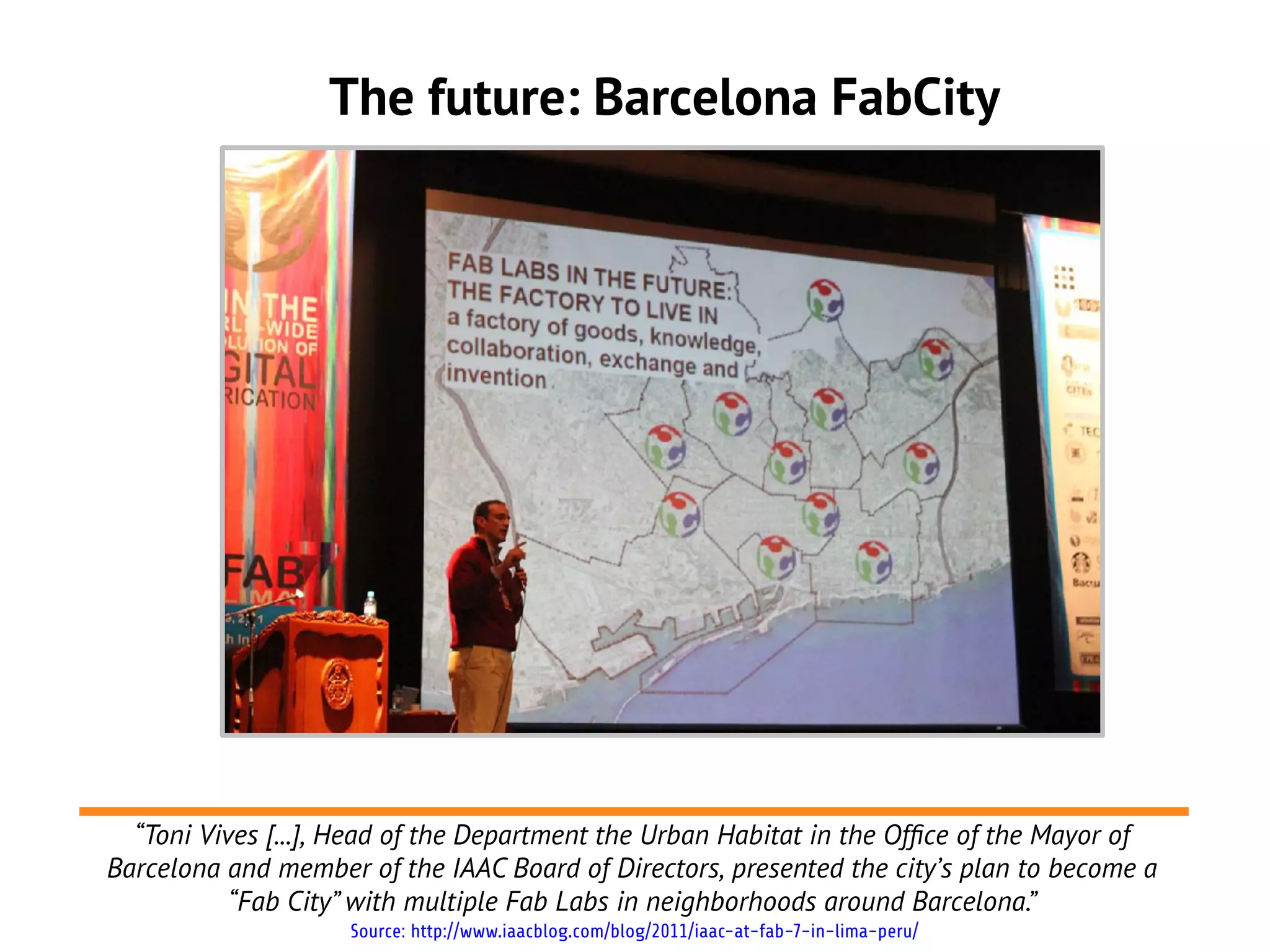 The future: Barcelona FabCity




  “Toni Vives [...], Head of the Department the Urban Habitat in the Offce of the Mayor of
Barcelona and member of the IAAC Board of Directors, presented the city’s plan to become a
           “Fab City” with multiple Fab Labs in neighborhoods around Barcelona.”
                    Source: http://www.iaacblog.com/blog/2011/iaac-at-fab-7-in-lima-peru/
 