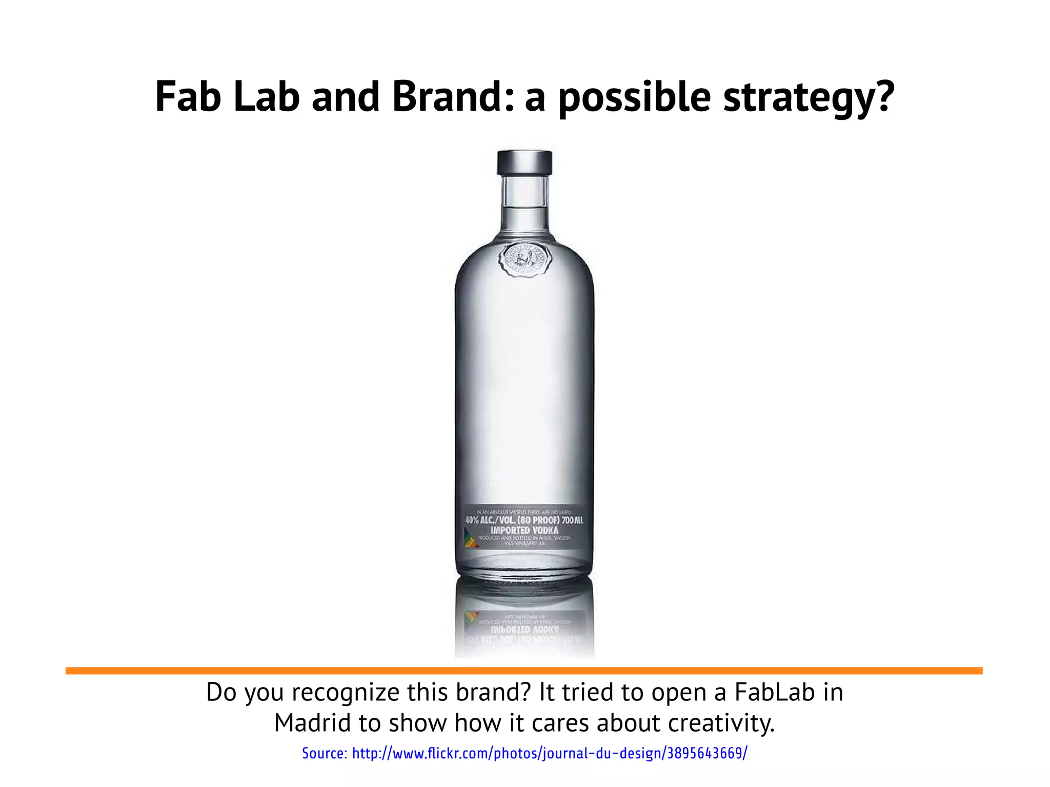 Fab Lab and Brand: a possible strategy?




  Do you recognize this brand? It tried to open a FabLab in
       Madrid to show how it cares about creativity.
          Source: http://www.flickr.com/photos/journal-du-design/3895643669/
 