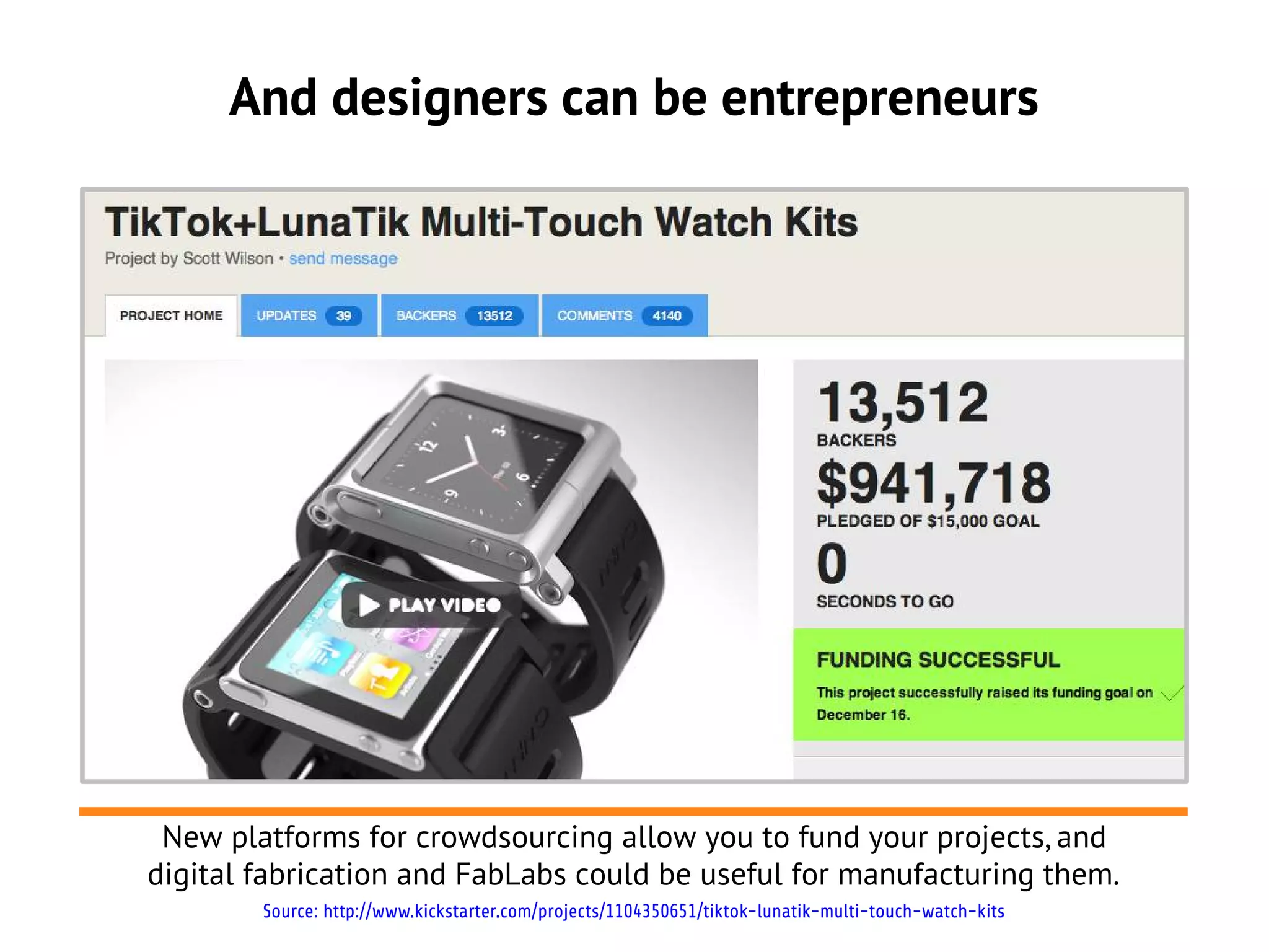 And designers can be entrepreneurs




 New platforms for crowdsourcing allow you to fund your projects, and
digital fabrication and FabLabs could be useful for manufacturing them.
        Source: http://www.kickstarter.com/projects/1104350651/tiktok-lunatik-multi-touch-watch-kits
 